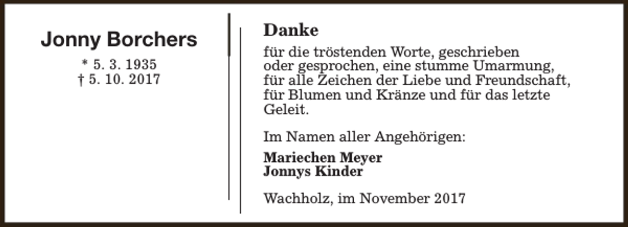 <p>Jonny Borchers<br />* 5. 3. 1935<br />† 5. 10. 2017</p><p>Danke<br />für die tröstenden Worte, geschrieben<br />oder gesprochen, eine stumme Umarmung,<br />für alle Zeichen der Liebe und Freundschaft,<br />für Blumen und Kränze und für das letzte<br />Geleit.<br />Im Namen aller Angehörigen:<br />Mariechen Meyer<br />Jonnys Kinder<br />Wachholz, im November 2017</p>