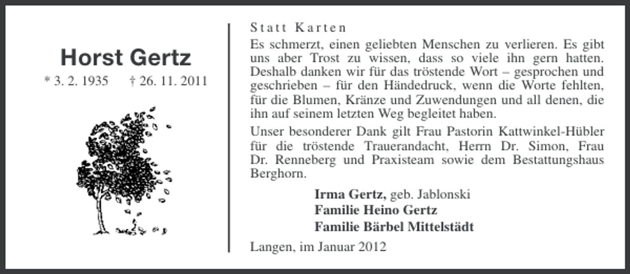 <p>Horst Gertz<br />* 3. 2. 1935</p><p>† 26. 11. 2011</p><p>Statt Karten<br />Es schmerzt, einen geliebten Menschen zu verlieren. Es gibt<br />uns aber Trost zu wissen, dass so viele ihn gern hatten.<br />Deshalb danken wir für das tröstende Wort – gesprochen und<br />geschrieben – für den Händedruck, wenn die Worte fehlten,<br />für die Blumen, Kränze und Zuwendungen und all denen, die<br />ihn auf seinem letzten Weg begleitet haben.<br />Unser besonderer Dank gilt Frau Pastorin Kattwinkel-Hübler<br />für die tröstende Trauerandacht, Herrn Dr. Simon, Frau<br />Dr. Renneberg und Praxisteam sowie dem Bestattungshaus<br />Berghorn.<br />Irma Gertz, geb. Jablonski<br />Familie Heino Gertz<br />Familie Bärbel Mittelstädt<br />Langen, im Januar 2012</p>