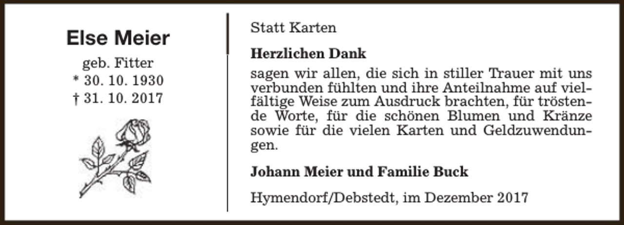 <p>Else Meier<br />geb. Fitter<br />* 30. 10. 1930<br />† 31. 10. 2017</p><p>Statt Karten<br />Herzlichen Dank<br />sagen wir allen, die sich in stiller Trauer mit uns<br />verbunden fühlten und ihre Anteilnahme auf vielfältige Weise zum Ausdruck brachten, für tröstende Worte, für die schönen Blumen und Kränze<br />sowie für die vielen Karten und Geldzuwendungen.<br />Johann Meier und Familie Buck<br />Hymendorf/Debstedt, im Dezember 2017</p>
