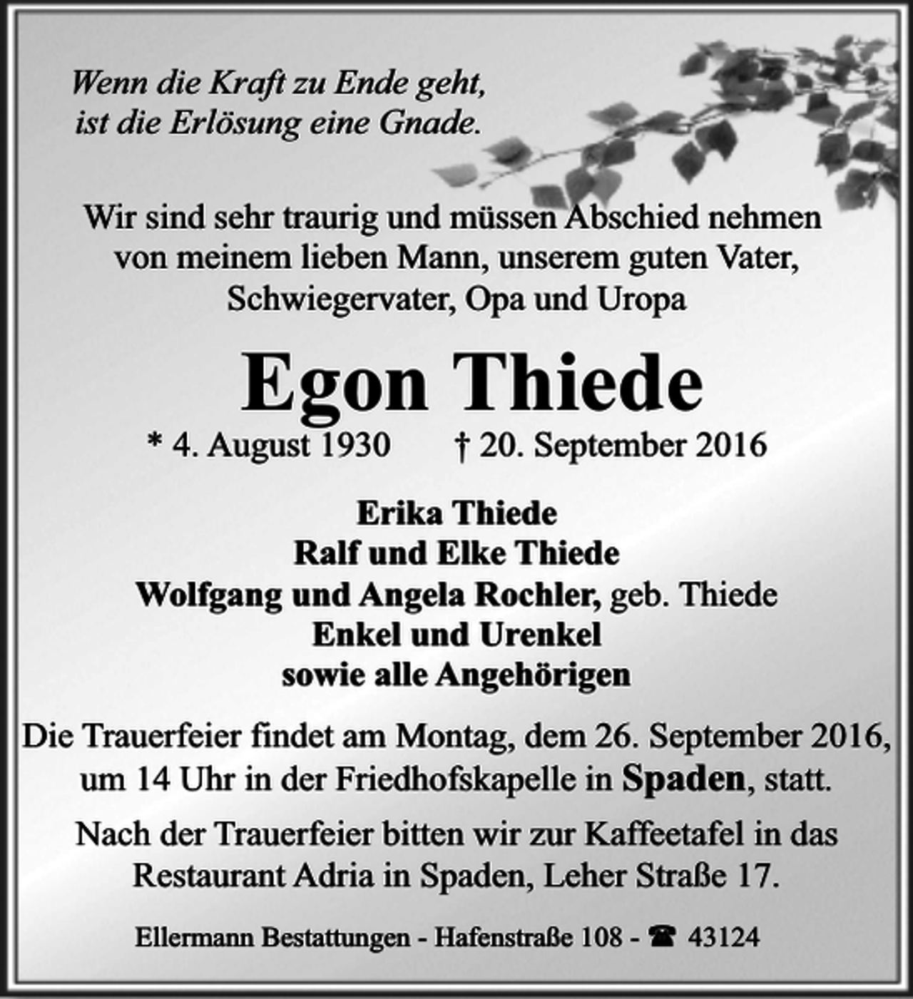 <p>Wenn die Kraft zu Ende geht,<br />ist die Erlösung eine Gnade.<br />Wir sind sehr traurig und müssen Abschied nehmen<br />von meinem lieben Mann, unserem guten Vater,<br />Schwiegervater, Opa und Uropa</p><p>Egon Thiede<br />* 4. August 1930</p><p>† 20. September 2016</p><p>Erika Thiede<br />Ralf und Elke Thiede<br />Wolfgang und Angela Rochler, geb. Thiede<br />Enkel und Urenkel<br />sowie alle Angehörigen<br />Die Trauerfeier findet am Montag, dem 26. September 2016,<br />um 14 Uhr in der Friedhofskapelle in Spaden, statt.<br />Nach der Trauerfeier bitten wir zur Kaffeetafel in das<br />Restaurant Adria in Spaden, Leher Straße 17.<br />Ellermann Bestattungen - Hafenstraße 108 - ( 43124</p>