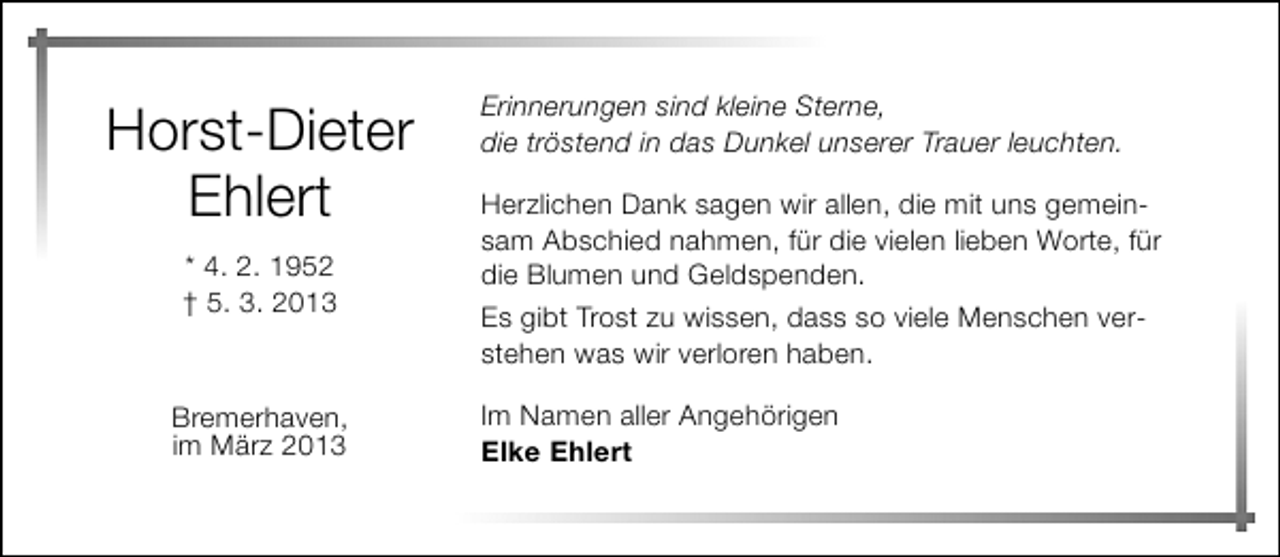 <p>Horst-Dieter<br />Ehlert<br />* 4. 2. 1952<br />† 5. 3. 2013</p><p>Bremerhaven,<br />im März 2013</p><p>Erinnerungen sind kleine Sterne,<br />die tröstend in das Dunkel unserer Trauer leuchten.<br />Herzlichen Dank sagen wir allen, die mit uns gemeinsam Abschied nahmen, für die vielen lieben Worte, für<br />die Blumen und Geldspenden.<br />Es gibt Trost zu wissen, dass so viele Menschen verstehen was wir verloren haben.<br />Im Namen aller Angehörigen<br />Elke Ehlert</p>