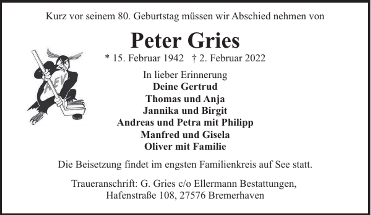 <p>Kurz vor seinem 80. Geburtstag müssen wir Abschied nehmen von</p><p>Peter Gries</p><p>* 15. Februar 1942 † 2. Februar 2022<br />In lieber Erinnerung<br />Deine Gertrud<br />Thomas und Anja<br />Jannika und Birgit<br />Andreas und Petra mit Philipp<br />Manfred und Gisela<br />Oliver mit Familie<br />Die Beisetzung findet im engsten Familienkreis auf See statt.<br />Traueranschrift: G. Gries c/o Ellermann Bestattungen,<br />Hafenstraße 108, 27576 Bremerhaven</p>