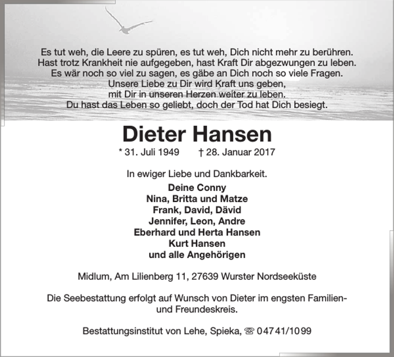 <p>Es tut weh, die Leere zu spüren, es tut weh, Dich nicht mehr zu berühren.<br />Hast trotz Krankheit nie aufgegeben, hast Kraft Dir abgezwungen zu leben.<br />Es wär noch so viel zu sagen, es gäbe an Dich noch so viele Fragen.<br />Unsere Liebe zu Dir wird Kraft uns geben,<br />mit Dir in unseren Herzen weiter zu leben.<br />Du hast das Leben so geliebt, doch der Tod hat Dich besiegt.</p><p>Dieter Hansen</p><p>* 31. Juli 1949</p><p>† 28. Januar 2017</p><p>In ewiger Liebe und Dankbarkeit.<br />Deine Conny<br />Nina, Britta und Matze<br />Frank, David, Dävid<br />Jennifer, Leon, Andre<br />Eberhard und Herta Hansen<br />Kurt Hansen<br />und alle Angehörigen<br />Midlum, Am Lilienberg 11, 27639 Wurster Nordseeküste<br />Die Seebestattung erfolgt auf Wunsch von Dieter im engsten Familienund Freundeskreis.<br />Bestattungsinstitut von Lehe, Spieka,  0 47 41/10 99</p>