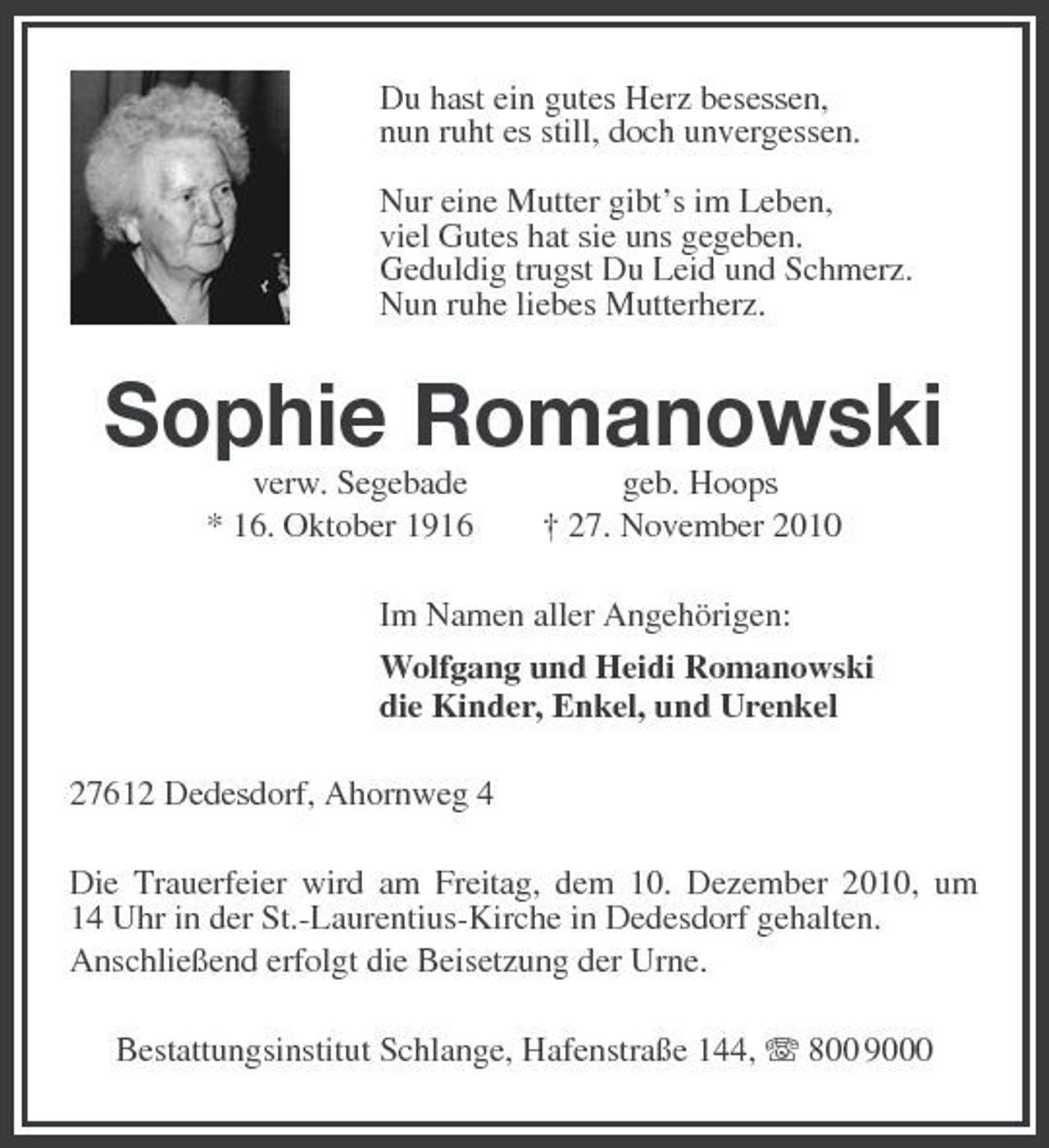 <p>Du hast ein gutes Herz besessen,<br />nun ruht es still, doch unvergessen.</p><p>Nur eine Mutter gibt’s im Leben,<br />viel Gutes hat sie uns gegeben.<br />Geduldig trugst Du Leid und Schmerz.<br />Nun ruhe liebes Mutterherz.<br />Sophie Romanowski<br />verw. Segebade geb. Hoops<br />* 16. Oktober 1916 † 27. November 2010<br />Im Namen aller Angehörigen:<br />Wolfgang und Heidi Romanowski<br />die Kinder, Enkel, und Urenkel<br />27612 Dedesdorf, Ahornweg 4<br />Die Trauerfeier wird am Freitag, dem 10. Dezember 2010, um<br />14 Uhr in der St.-Laurentius-Kirche in Dedesdorf gehalten.<br />Anschließend erfolgt die Beisetzung der Urne.<br />Bestattungsinstitut Schlange, Hafenstraße 144, T 800 9000</p>
