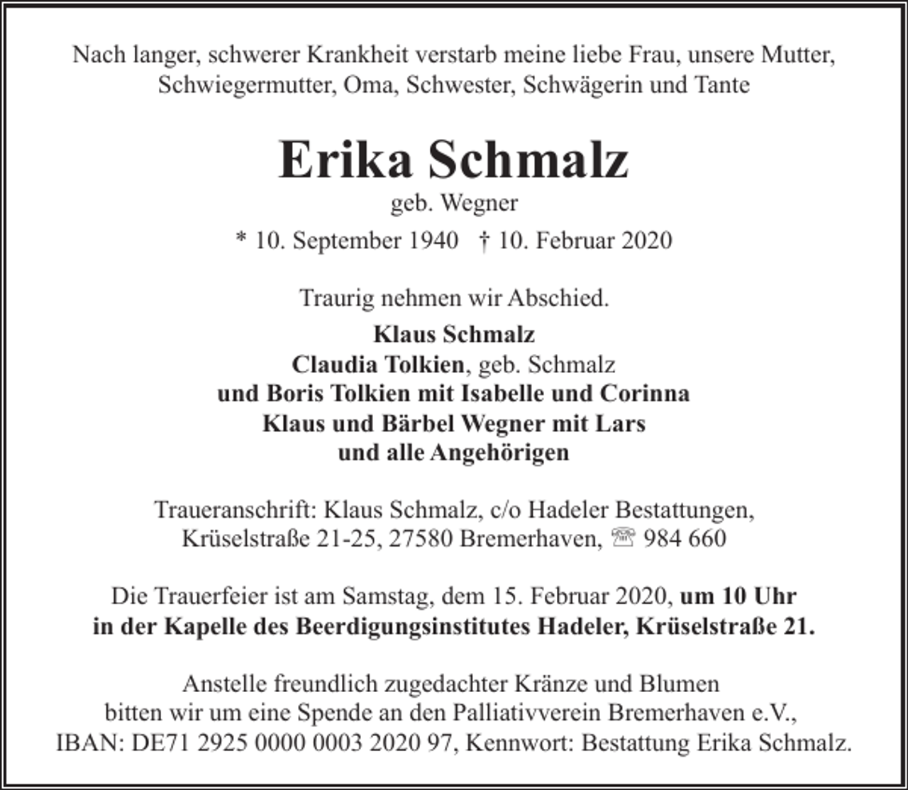 <p>Nach langer, schwerer Krankheit verstarb meine liebe Frau, unsere Mutter,<br />Schwiegermutter, Oma, Schwester, Schwägerin und Tante</p><p>Erika Schmalz</p><p>geb. Wegner<br />* 10. September 1940 † 10. Februar 2020<br />Traurig nehmen wir Abschied.<br />Klaus Schmalz<br />Claudia Tolkien, geb. Schmalz<br />und Boris Tolkien mit Isabelle und Corinna<br />Klaus und Bärbel Wegner mit Lars<br />und alle Angehörigen<br />Traueranschrift: Klaus Schmalz, c/o Hadeler Bestattungen,<br />Krüselstraße 21-25, 27580 Bremerhaven, ' 984 660<br />Die Trauerfeier ist am Samstag, dem 15. Februar 2020, um 10 Uhr<br />in der Kapelle des Beerdigungsinstitutes Hadeler, Krüselstraße 21.<br />Anstelle freundlich zugedachter Kränze und Blumen<br />bitten wir um eine Spende an den Palliativverein Bremerhaven e.V.,<br />IBAN: DE71 2925 03 2020 97, Kennwort: Bestattung Erika Schmalz.</p>
