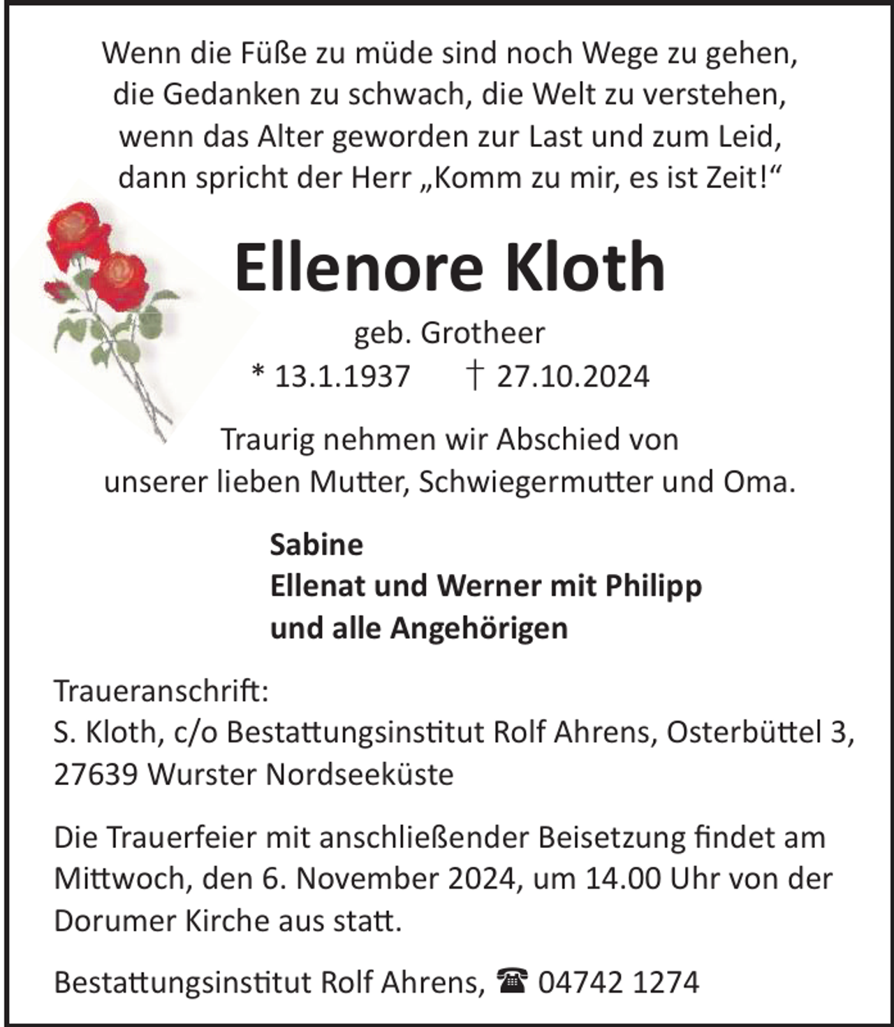 <p>Wenn die Füße zu müde sind noch Wege zu gehen,<br />die Gedanken zu schwach, die Welt zu verstehen,<br />wenn das Alter geworden zur Last und zum Leid,<br />dann spricht der Herr „Komm zu mir, es ist Zeit!“</p><p>Ellenore Kloth<br />geb. Grotheer<br />* 13.1.1937<br />† 27.10.2024</p><p>Traurig nehmen wir Abschied von<br />unserer lieben Mu©er, Schwiegermu©er und Oma.<br />Sabine<br />Ellenat und Werner mit Philipp<br />und alle Angehörigen<br />TraueranschriL:<br />S. Kloth, c/o Besta©ungsinstut Rolf Ahrens, Osterbü©el 3,<br />27639 Wurster Nordseeküste<br />Die Trauerfeier mit anschließender Beisetzung ﬁndet am<br />Mi©woch, den 6. November 2024, um 14.00 Uhr von der<br />Dorumer Kirche aus sta©.<br />Besta©ungsinstut Rolf Ahrens,  04742 1274</p>
