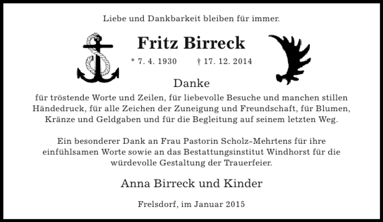 <p>Liebe und Dankbarkeit bleiben für immer.</p><p>Fritz Birreck<br />* 7. 4. 1930</p><p>† 17. 12. 2014</p><p>Danke<br />für tröstende Worte und Zeilen, für liebevolle Besuche und manchen stillen<br />Händedruck, für alle Zeichen der Zuneigung und Freundschaft, für Blumen,<br />Kränze und Geldgaben und für die Begleitung auf seinem letzten Weg.<br />Ein besonderer Dank an Frau Pastorin Scholz-Mehrtens für ihre<br />einfühlsamen Worte sowie an das Bestattungsinstitut Windhorst für die<br />würdevolle Gestaltung der Trauerfeier.</p><p>Anna Birreck und Kinder<br />Frelsdorf, im Januar 2015</p>