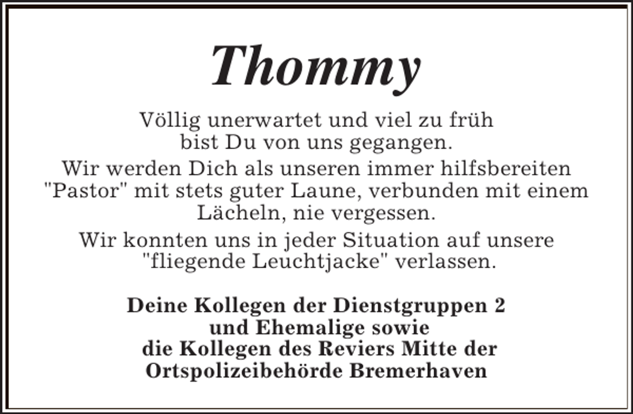 <p>Thommy<br />Völlig unerwartet und viel zu früh<br />bist Du von uns gegangen.<br />Wir werden Dich als unseren immer hilfsbereiten<br />"Pastor" mit stets guter Laune, verbunden mit einem<br />Lächeln, nie vergessen.<br />Wir konnten uns in jeder Situation auf unsere<br />"fliegende Leuchtjacke" verlassen.<br />Deine Kollegen der Dienstgruppen 2<br />und Ehemalige sowie<br />die Kollegen des Reviers Mitte der<br />Ortspolizeibehörde Bremerhaven</p>