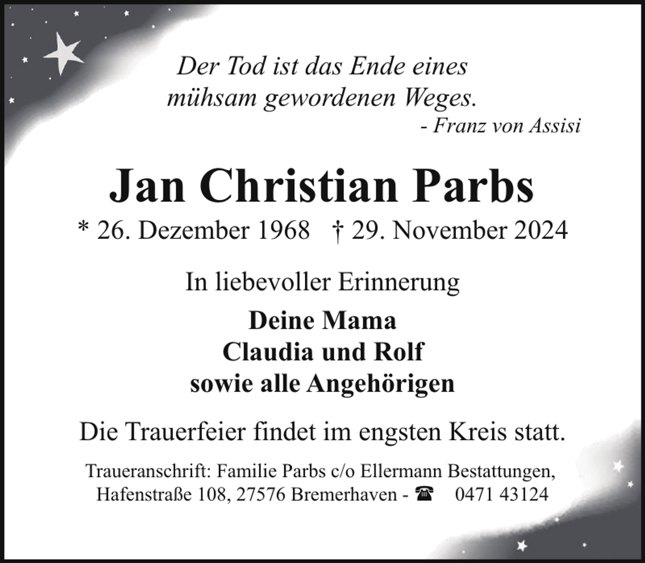 <p>Der Tod ist das Ende eines<br />mühsam gewordenen Weges.</p><p>- Franz von Assisi</p><p>Jan Christian Parbs</p><p>* 26. Dezember 1968 † 29. November 2024<br />In liebevoller Erinnerung<br />Deine Mama<br />Claudia und Rolf<br />sowie alle Angehörigen<br />Die Trauerfeier findet im engsten Kreis statt.<br />Traueranschrift: Familie Parbs c/o Ellermann Bestattungen,<br />Hafenstraße 108, 27576 Bremerhaven - ( 0471 43124</p>