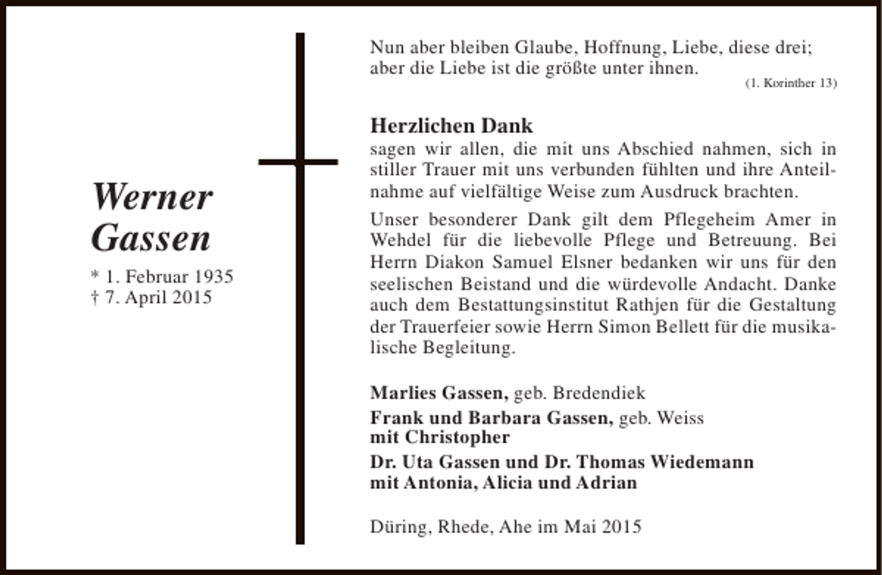 <p>Nun aber bleiben Glaube, Hoffnung, Liebe, diese drei;<br />aber die Liebe ist die größte unter ihnen.</p><p>(1. Korinther 13)</p><p>Herzlichen Dank</p><p>Werner<br />Gassen</p><p>* 1. Februar 1935<br />† 7. April 2015</p><p>sagen wir allen, die mit uns Abschied nahmen, sich in<br />stiller Trauer mit uns verbunden fühlten und ihre Anteilnahme auf vielfältige Weise zum Ausdruck brachten.<br />Unser besonderer Dank gilt dem Pflegeheim Amer in<br />Wehdel für die liebevolle Pflege und Betreuung. Bei<br />Herrn Diakon Samuel Elsner bedanken wir uns für den<br />seelischen Beistand und die würdevolle Andacht. Danke<br />auch dem Bestattungsinstitut Rathjen für die Gestaltung<br />der Trauerfeier sowie Herrn Simon Bellett für die musikalische Begleitung.<br />Marlies Gassen, geb. Bredendiek<br />Frank und Barbara Gassen, geb. Weiss<br />mit Christopher<br />Dr. Uta Gassen und Dr. Thomas Wiedemann<br />mit Antonia, Alicia und Adrian<br />Düring, Rhede, Ahe im Mai 2015</p>