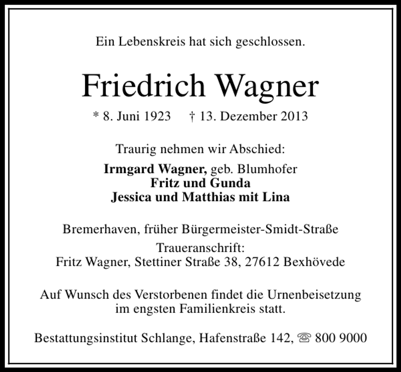 <p>Ein Lebenskreis hat sich geschlossen.</p><p>Friedrich Wagner<br />* 8. Juni 1923</p><p>† 13. Dezember 2013</p><p>Traurig nehmen wir Abschied:<br />Irmgard Wagner, geb. Blumhofer<br />Fritz und Gunda<br />Jessica und Matthias mit Lina<br />Bremerhaven, früher Bürgermeister-Smidt-Straße<br />Traueranschrift:<br />Fritz Wagner, Stettiner Straße 38, 27612 Bexhövede<br />Auf Wunsch des Verstorbenen findet die Urnenbeisetzung<br />im engsten Familienkreis statt.<br />Bestattungsinstitut Schlange, Hafenstraße 142, s 800 9000</p>