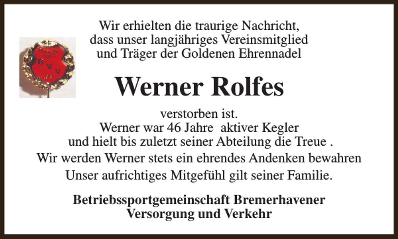 <p>Wir erhielten die traurige Nachricht,<br />dass unser langjähriges Vereinsmitglied<br />und Träger der Goldenen Ehrennadel</p><p>Werner Rolfes<br />verstorben ist.<br />Werner war 46 Jahre aktiver Kegler<br />und hielt bis zuletzt seiner Abteilung die Treue .<br />Wir werden Werner stets ein ehrendes Andenken bewahren<br />Unser aufrichtiges Mitgefühl gilt seiner Familie.<br />Betriebssportgemeinschaft Bremerhavener<br />Versorgung und Verkehr</p>