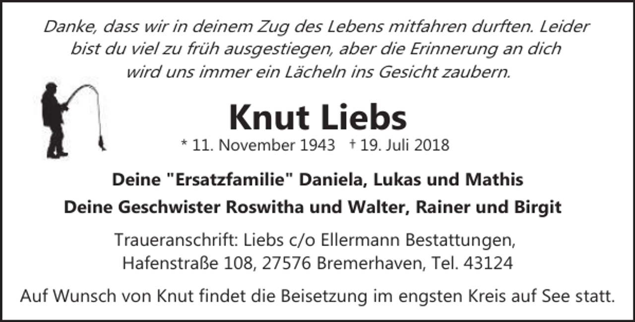 <p>Danke, dass wir in deinem Zug des Lebens mitfahren durften. Leider<br />bist du viel zu früh ausgestiegen, aber die Erinnerung an dich<br />wird uns immer ein Lächeln ins Gesicht zaubern.</p><p>Knut Liebs</p><p>* 11. November 1943 † 19. Juli 2018</p><p>Deine "Ersatzfamilie" Daniela, Lukas und Mathis<br />Deine Geschwister Roswitha und Walter, Rainer und Birgit<br />Traueranschrift: Liebs c/o Ellermann Bestattungen,<br />Hafenstraße 108, 27576 Bremerhaven, Tel. 43124<br />Auf Wunsch von Knut findet die Beisetzung im engsten Kreis auf See statt.</p>