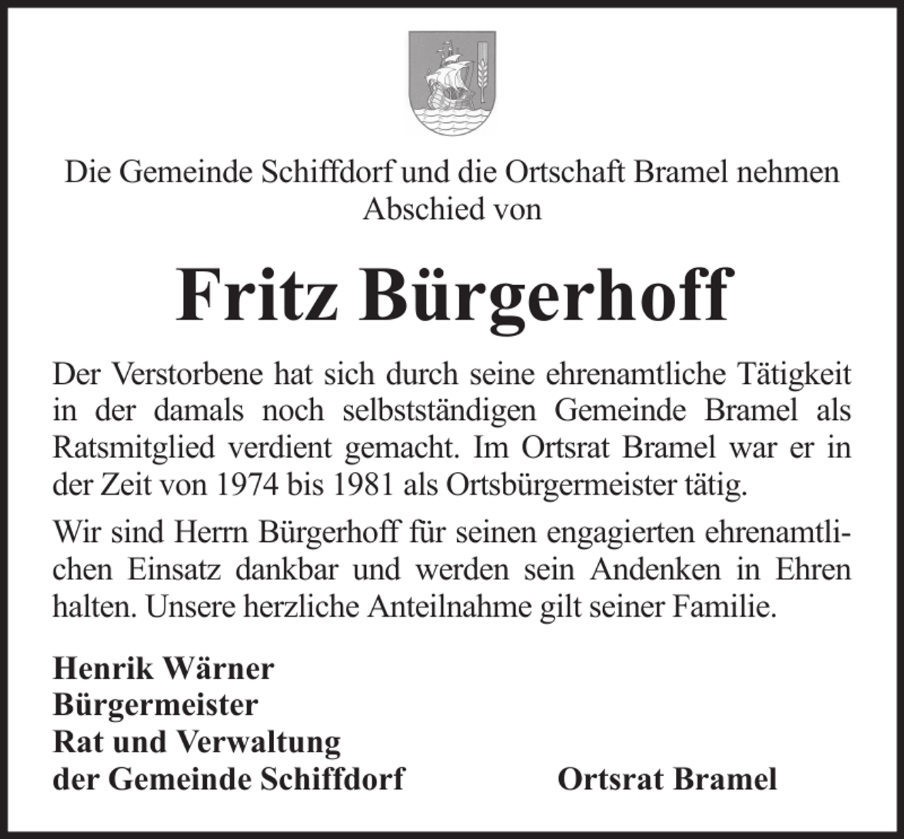 <p>Die Gemeinde Schiffdorf und die Ortschaft Bramel nehmen<br />Abschied von</p><p>Fritz Bürgerhoff<br />Der Verstorbene hat sich durch seine ehrenamtliche Tätigkeit<br />in der damals noch selbstständigen Gemeinde Bramel als<br />Ratsmitglied verdient gemacht. Im Ortsrat Bramel war er in<br />der Zeit von 1974 bis 1981 als Ortsbürgermeister tätig.<br />Wir sind Herrn Bürgerhoff für seinen engagierten ehrenamtlichen Einsatz dankbar und werden sein Andenken in Ehren<br />halten. Unsere herzliche Anteilnahme gilt seiner Familie.<br />Henrik Wärner<br />Bürgermeister<br />Rat und Verwaltung<br />der Gemeinde Schiffdorf</p><p>Ortsrat Bramel</p>