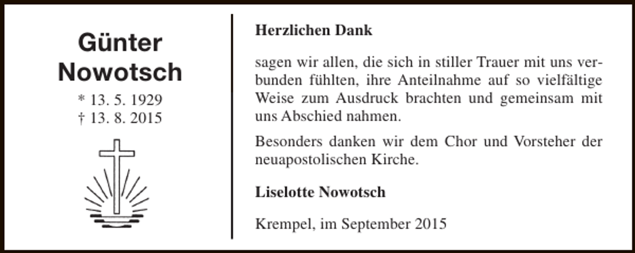 <p>Günter<br />Nowotsch<br />* 13. 5. 1929<br />† 13. 8. 2015</p><p>Herzlichen Dank<br />sagen wir allen, die sich in stiller Trauer mit uns verbunden fühlten, ihre Anteilnahme auf so vielfältige<br />Weise zum Ausdruck brachten und gemeinsam mit<br />uns Abschied nahmen.<br />Besonders danken wir dem Chor und Vorsteher der<br />neuapostolischen Kirche.<br />Liselotte Nowotsch<br />Krempel, im September 2015</p>