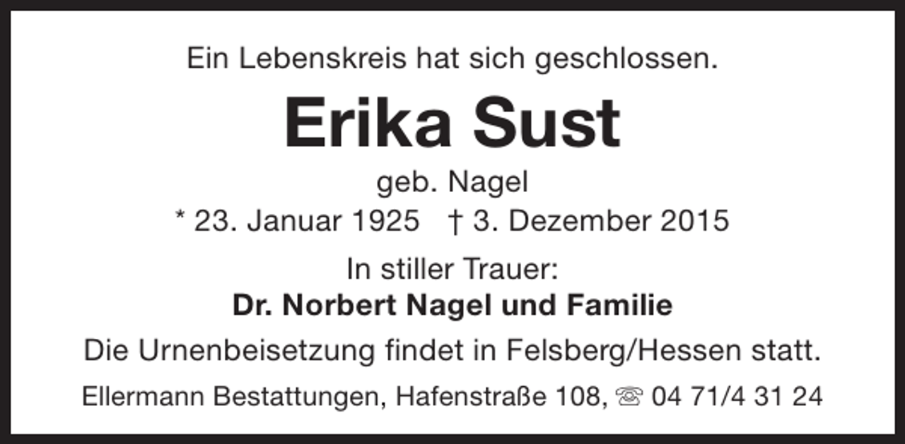 <p>Ein Lebenskreis hat sich geschlossen.</p><p>Erika Sust</p><p>geb. Nagel<br />* 23. Januar 1925  3. Dezember 2015<br />In stiller Trauer:<br />Dr. Norbert Nagel und Familie<br />Die Urnenbeisetzung findet in Felsberg/Hessen statt.<br />Ellermann Bestattungen, Hafenstraße 108, s 04 71/4 31 24</p>