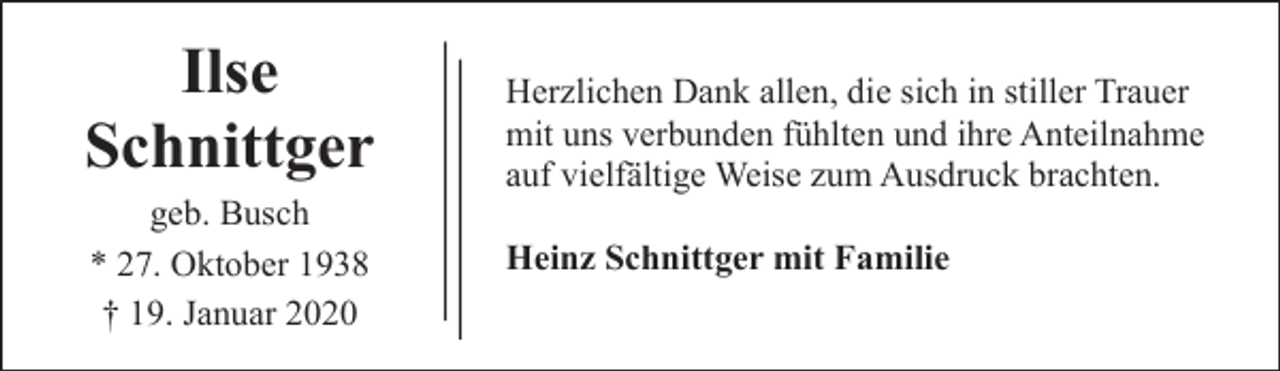 <p>Ilse<br />Schnittger<br />geb. Busch<br />* 27. Oktober 1938<br />† 19. Januar 2020</p><p>Herzlichen Dank allen, die sich in stiller Trauer<br />mit uns verbunden fühlten und ihre Anteilnahme<br />auf vielfältige Weise zum Ausdruck brachten.<br />Heinz Schnittger mit Familie</p>