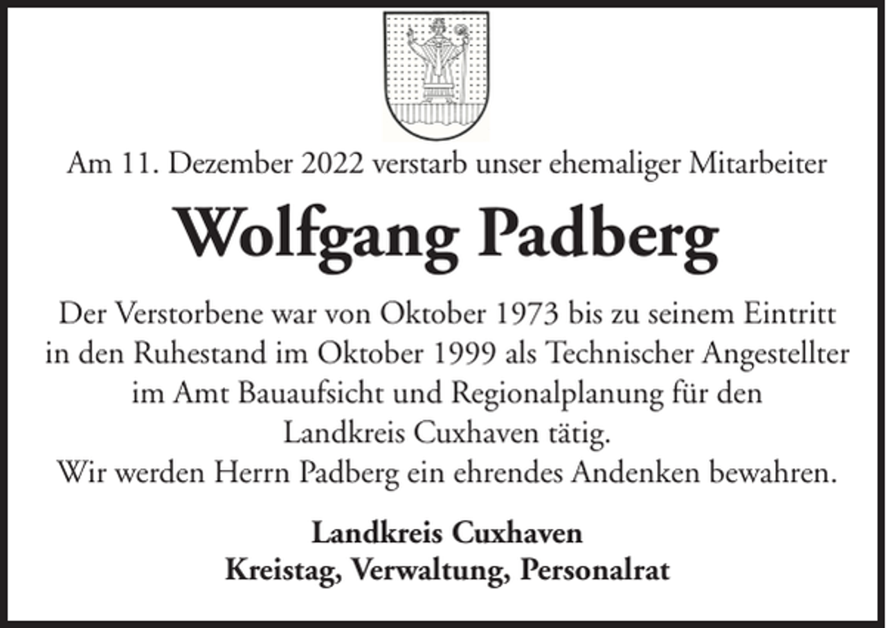 <p>Am 11. Dezember 2022 verstarb unser ehemaliger Mitarbeiter</p><p>Wolfgang Padberg<br />Der Verstorbene war von Oktober 1973 bis zu seinem Eintritt<br />in den Ruhestand im Oktober 1999 als Technischer Angestellter<br />im Amt Bauaufsicht und Regionalplanung für den<br />Landkreis Cuxhaven tätig.<br />Wir werden Herrn Padberg ein ehrendes Andenken bewahren.<br />Landkreis Cuxhaven<br />Kreistag, Verwaltung, Personalrat</p>