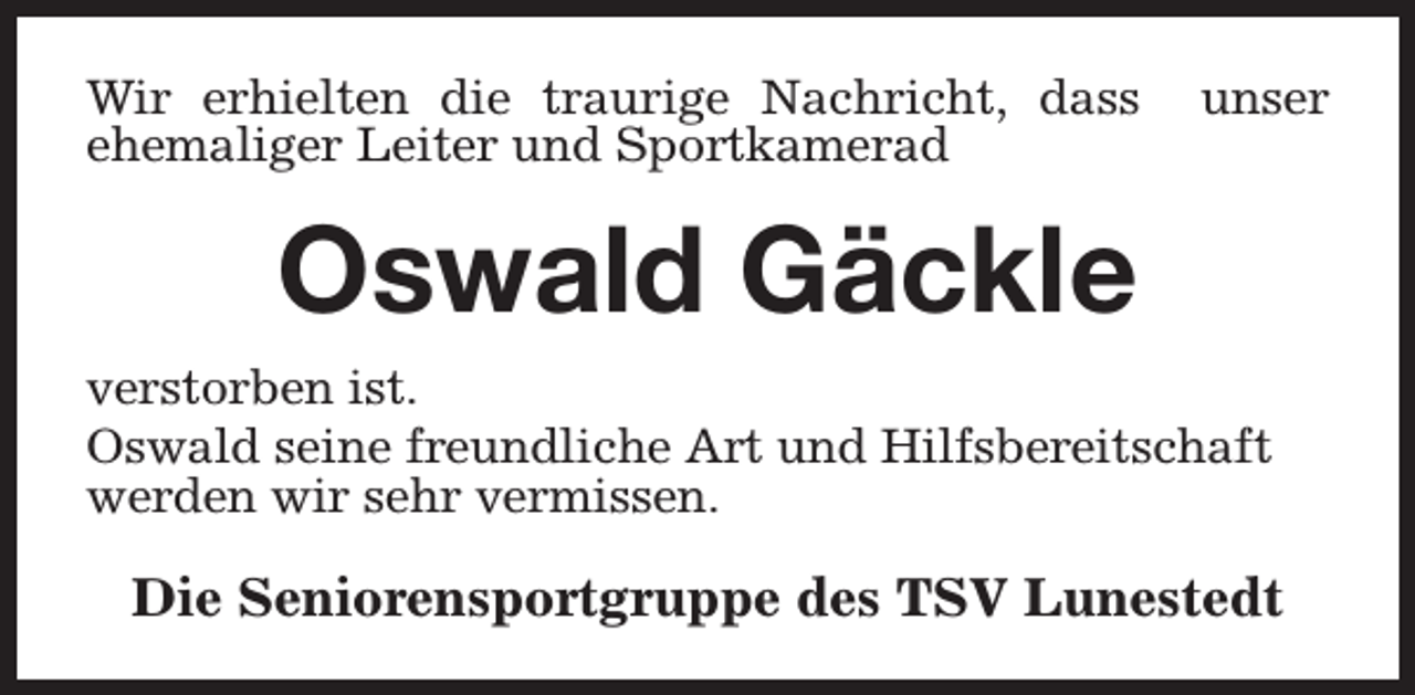 <p>Wir erhielten die traurige Nachricht, dass<br />ehemaliger Leiter und Sportkamerad</p><p>unser</p><p>Oswald Gäckle<br />verstorben ist.<br />Oswald seine freundliche Art und Hilfsbereitschaft<br />werden wir sehr vermissen.</p><p>Die Seniorensportgruppe des TSV Lunestedt</p>