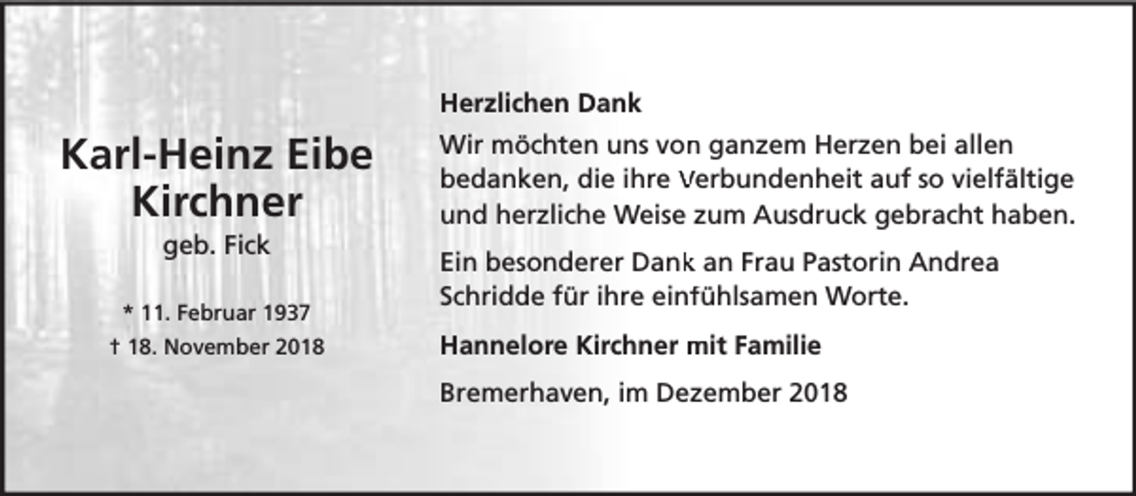 <p>Herzlichen Dank</p><p>Karl-Heinz Eibe<br />Kirchner<br />geb. Fick</p><p>* 11. Februar 1937<br />† 18. November 2018</p><p>Wir möchten uns von<br />n ganzem Herzen bei allen<br />bedanken, die ihre Verbundenheit auf so vielfältige<br />und herzliche Weise zum Ausdruck gebracht haben.<br />Ein besonderer Dank<br />k an Frau Pastorin Andrea<br />Schridde für ihre einffühlsamen Worte.<br />Hannelore Kirchner mit Familie<br />Bremerhaven, im Dezember 2018</p>