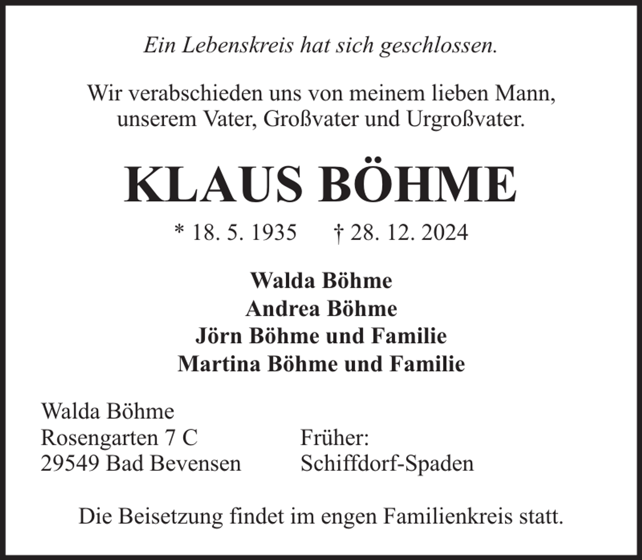 <p>Ein Lebenskreis hat sich geschlossen.<br />Wir verabschieden uns von meinem lieben Mann,<br />unserem Vater, Großvater und Urgroßvater.</p><p>KLAUS BÖHME<br />* 18. 5. 1935</p><p>† 28. 12. 2024</p><p>Walda Böhme<br />Andrea Böhme<br />Jörn Böhme und Familie<br />Martina Böhme und Familie<br />Walda Böhme<br />Rosengarten 7 C<br />29549 Bad Bevensen</p><p>Früher:<br />Schiffdorf-Spaden</p><p>Die Beisetzung findet im engen Familienkreis statt.</p>