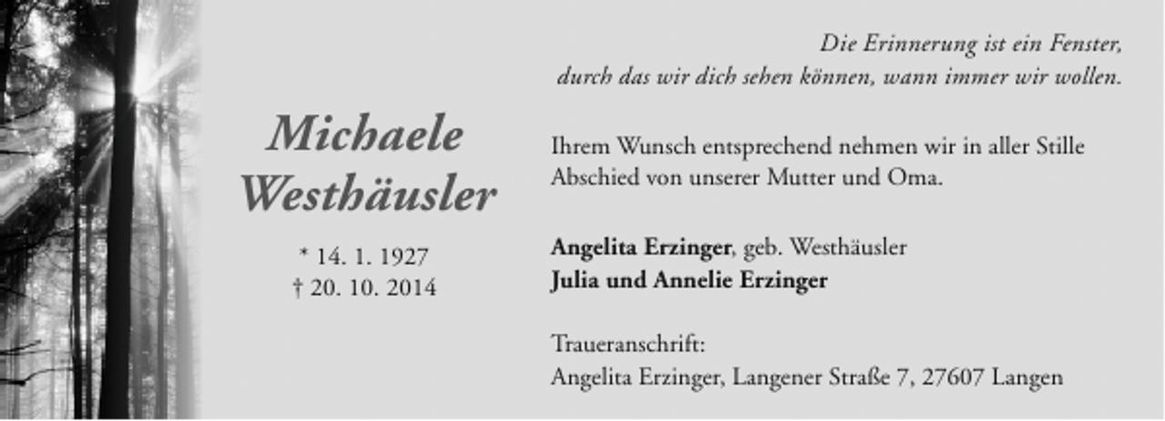 <p>Die Erinnerung ist ein Fenster,<br />durch das wir dich sehen können, wann immer wir wollen.</p><p>Michaele<br />Westhäusler<br />* 14. 1. 1927<br />† 20. 10. 2014</p><p>Ihrem Wunsch entsprechend nehmen wir in aller Stille<br />Abschied von unserer Mutter und Oma.<br />Angelita Erzinger, geb. Westhäusler<br />Julia und Annelie Erzinger<br />Traueranschrift:<br />Angelita Erzinger, Langener Straße 7, 27607 Langen</p>