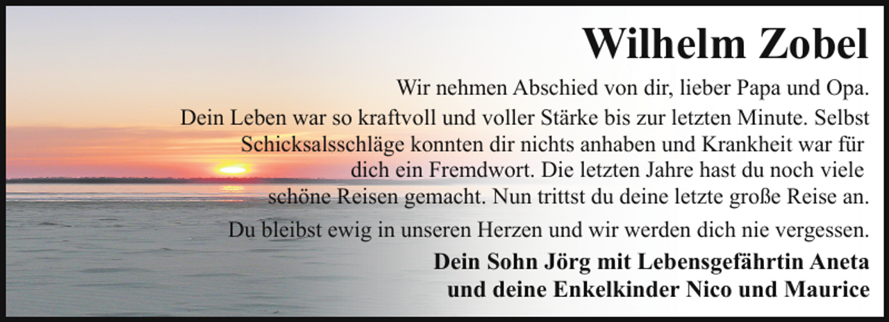 <p>Wilhelm Zobel</p><p>Wir nehmen Abschied von dir, lieber Papa und Opa.<br />Dein Leben war so kraftvoll und voller Stärke bis zur letzten Minute. Selbst<br />Schicksalsschläge konnten dir nichts anhaben und Krankheit war für<br />dich ein Fremdwort. Die letzten Jahre hast du noch viele<br />schöne Reisen gemacht. Nun trittst du deine letzte große Reise an.<br />Du bleibst ewig in unseren Herzen und wir werden dich nie vergessen.</p><p>Dein Sohn Jörg mit Lebensgefährtin Aneta<br />und deine Enkelkinder Nico und Maurice</p>