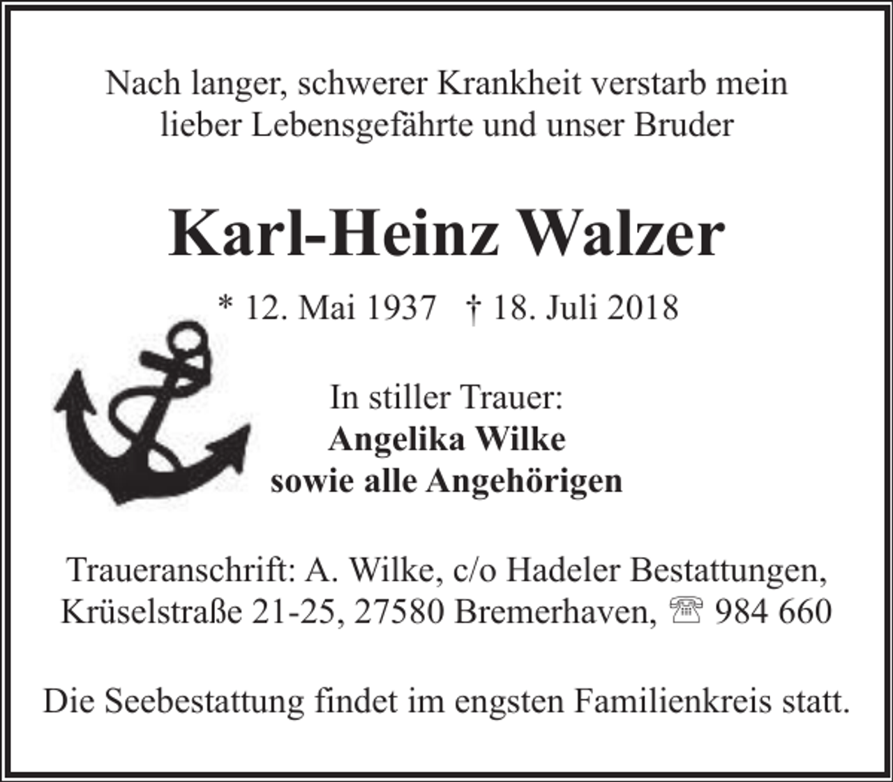 <p>Nach langer, schwerer Krankheit verstarb mein<br />lieber Lebensgefährte und unser Bruder</p><p>Karl-Heinz Walzer<br />* 112. Mai 1937 † 18. Juli 2018<br />In stiller Trauer:<br />Angelika Wilke<br />sowie alle Angehörigen<br />Traueranschrift: A. Wilke, c/o Hadeler Bestattungen,<br />Krüselstraße 21-25, 27580 Bremerhaven, ' 984 660<br />Die Seebestattung findet im engsten Familienkreis statt.</p>
