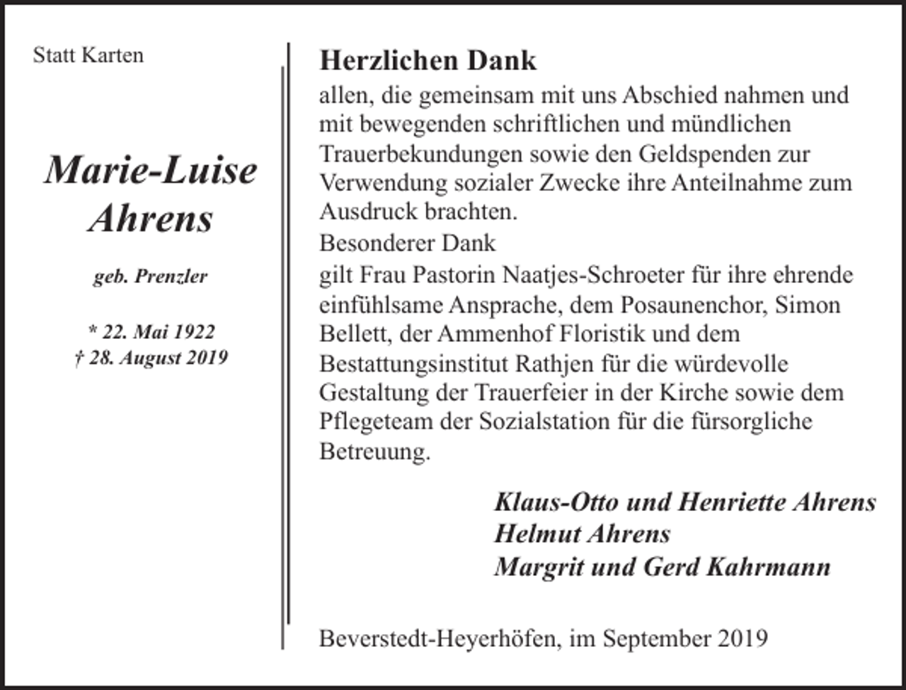 <p>Statt Karten</p><p>Marie-Luise<br />Ahrens<br />geb. Prenzler<br />* 22. Mai 1922<br />† 28. August 2019</p><p>Herzlichen Dank</p><p>allen, die gemeinsam mit uns Abschied nahmen und<br />mit bewegenden schriftlichen und mündlichen<br />Trauerbekundungen sowie den Geldspenden zur<br />Verwendung sozialer Zwecke ihre Anteilnahme zum<br />Ausdruck brachten.<br />Besonderer Dank<br />gilt Frau Pastorin Naatjes-Schroeter für ihre ehrende<br />einfühlsame Ansprache, dem Posaunenchor, Simon<br />Bellett, der Ammenhof Floristik und dem<br />Bestattungsinstitut Rathjen für die würdevolle<br />Gestaltung der Trauerfeier in der Kirche sowie dem<br />Pflegeteam der Sozialstation für die fürsorgliche<br />Betreuung.</p><p>Klaus-Otto und Henriette Ahrens<br />Helmut Ahrens<br />Margrit und Gerd Kahrmann<br />Beverstedt-Heyerhöfen, im September 2019</p>