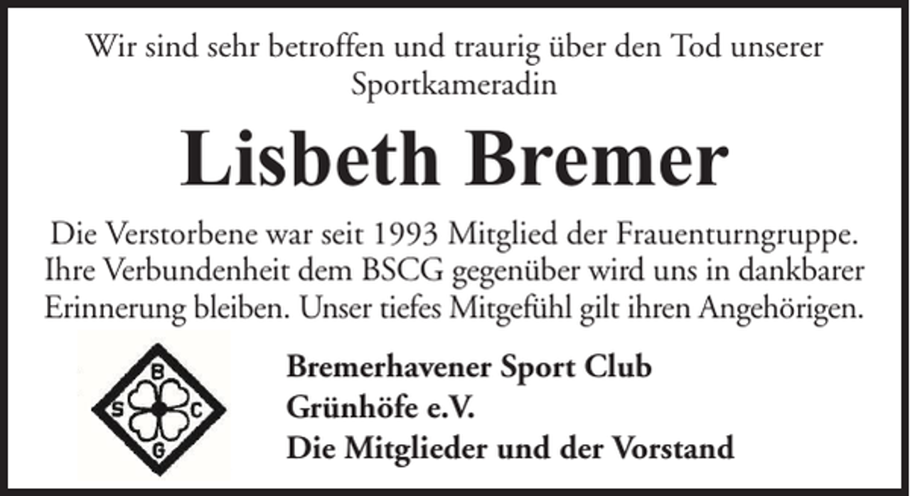 <p>Wir sind sehr betroffen und traurig über den Tod unserer<br />Sportkameradin</p><p>Lisbeth Bremer<br />Die Verstorbene war seit 1993 Mitglied der Frauenturngruppe.<br />Ihre Verbundenheit dem BSCG gegenüber wird uns in dankbarer<br />Erinnerung bleiben. Unser tiefes Mitgefühl gilt ihren Angehörigen.<br />Bremerhavener Sport Club<br />Grünhöfe e.V.<br />Die Mitglieder und der Vorstand</p>