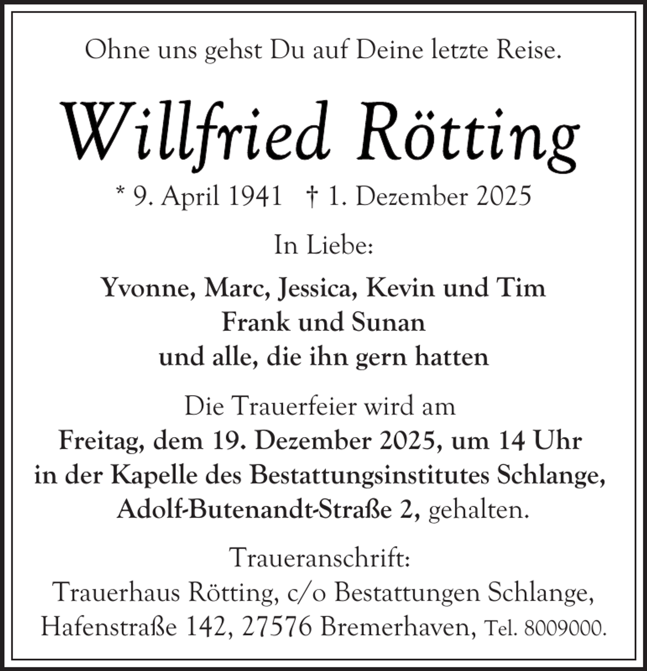 <p>Ohne uns gehst Du auf Deine letzte Reise.</p>
<p>* 9. April 1941 † 1. Dezember 2025<br />In Liebe:<br />Yvonne, Marc, Jessica, Kevin und Tim<br />Frank und Sunan<br />und alle, die ihn gern hatten<br />Die Trauerfeier wird am<br />Freitag, dem 19. Dezember 2025, um 14 Uhr<br />in der Kapelle des Bestattungsinstitutes Schlange,<br />Adolf-Butenandt-Straße 2, gehalten.<br />Traueranschrift:<br />Trauerhaus Rötting, c/o Bestattungen Schlange,<br />Hafenstraße 142, 27576 Bremerhaven, Tel. 8009000.</p>