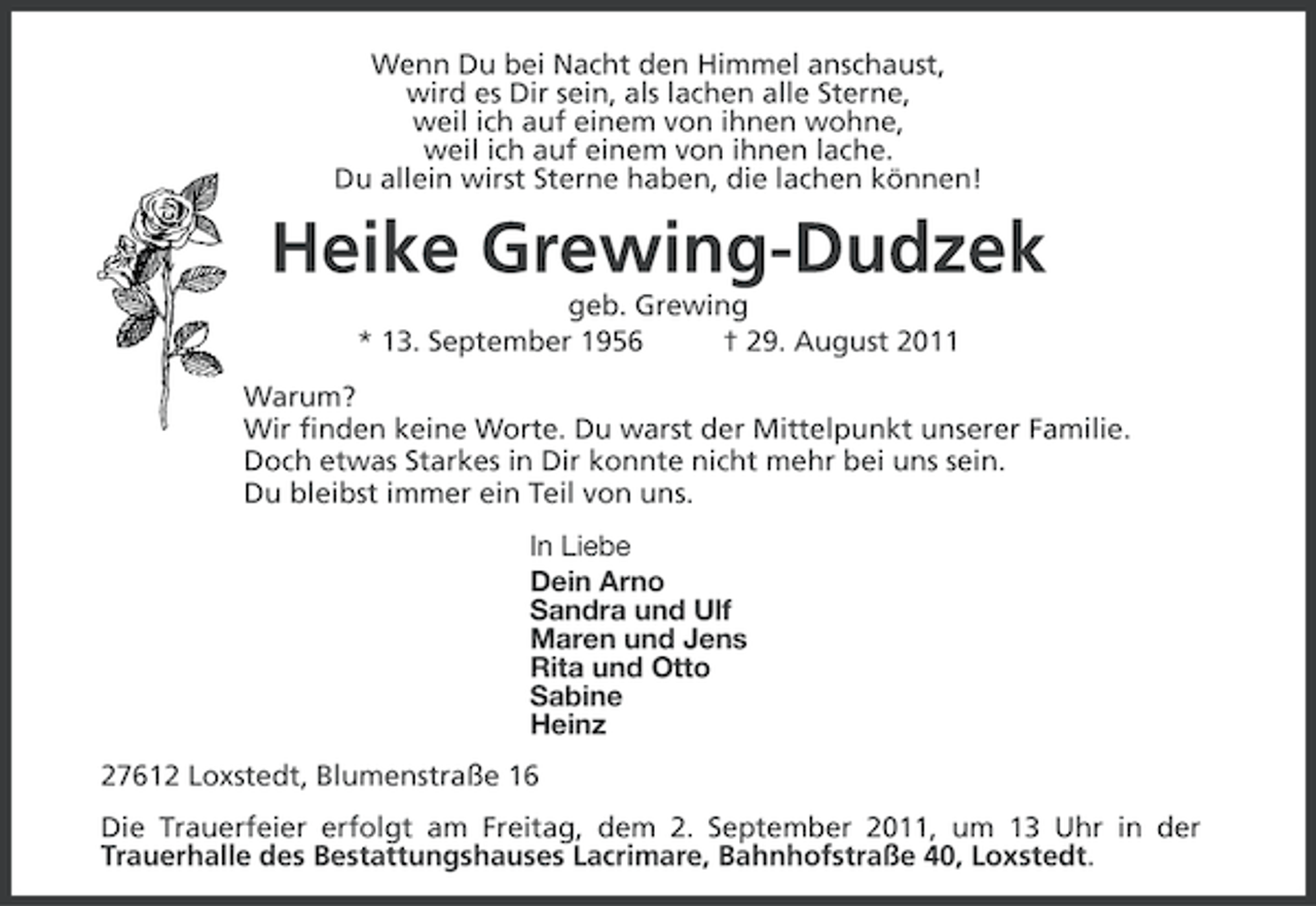 <p>Wenn Du bei Nacht den Himmel anschaust,<br />wird es Dir sein, als lachen alle Sterne,<br />weil ich auf einem von ihnen wohne,<br />weil ich auf einem von ihnen lache.<br />Du allein wirst Sterne haben, die lachen können!</p>
<p>Heike Grewing-Dudzek<br />geb. Grewing<br />* 13. September 1956<br />† 29. August 2011<br />Warum?<br />Wir finden keine Worte. Du warst der Mittelpunkt unserer Familie.<br />Doch etwas Starkes in Dir konnte nicht mehr bei uns sein.<br />Du bleibst immer ein Teil von uns.<br />In Liebe<br />Dein Arno<br />Sandra und Ulf<br />Maren und Jens<br />Rita und Otto<br />Sabine<br />Heinz<br />27612 Loxstedt, Blumenstraße 16<br />Die Trauerfeier erfolgt am Freitag, dem 2. September 2011, um 13 Uhr in der<br />Trauerhalle des Bestattungshauses Lacrimare, Bahnhofstraße 40, Loxstedt.</p>