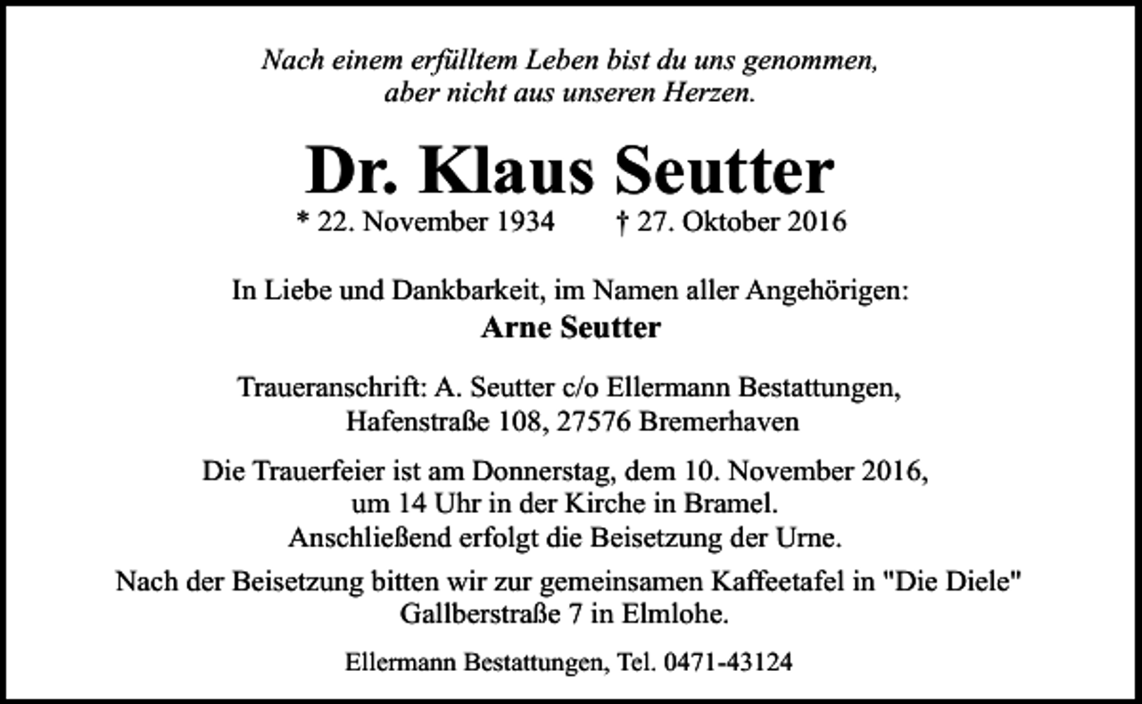 <p>Nach einem erfülltem Leben bist du uns genommen,<br />aber nicht aus unseren Herzen.</p><p>Dr. Klaus Seutter</p><p>* 22. November 1934</p><p>† 27. Oktober 2016</p><p>In Liebe und Dankbarkeit, im Namen aller Angehörigen:</p><p>Arne Seutter</p><p>Traueranschrift: A. Seutter c/o Ellermann Bestattungen,<br />Hafenstraße 108, 27576 Bremerhaven<br />Die Trauerfeier ist am Donnerstag, dem 10. November 2016,<br />um 14 Uhr in der Kirche in Bramel.<br />Anschließend erfolgt die Beisetzung der Urne.<br />Nach der Beisetzung bitten wir zur gemeinsamen Kaffeetafel in "Die Diele"<br />Gallberstraße 7 in Elmlohe.<br />Ellermann Bestattungen, Tel. 0471-43124</p>