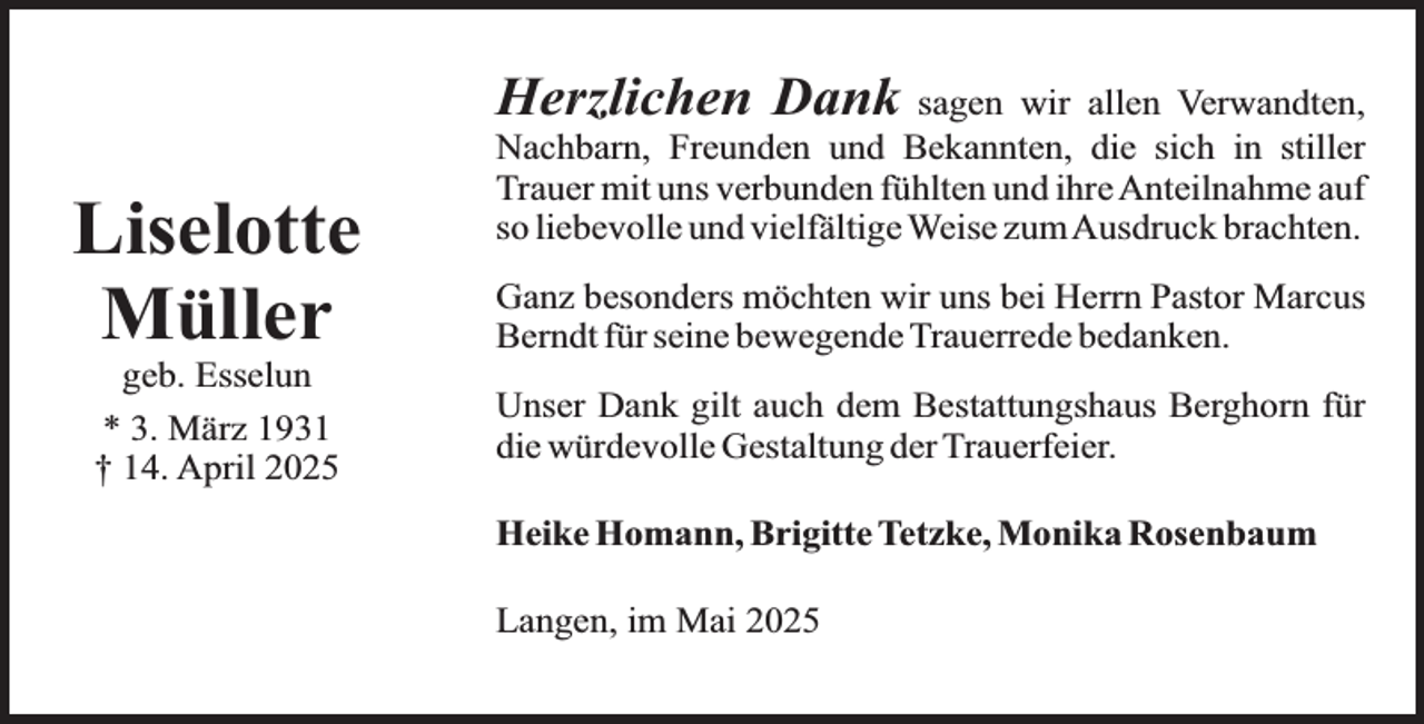 <p>Herzlichen Dank</p><p>Liselotte<br />Müller<br />geb. Esselun<br />* 3. März 1931<br />† 14. April 2025</p><p>sagen wir allen Verwandten,<br />Nachbarn, Freunden und Bekannten, die sich in stiller<br />Trauer mit uns verbunden fühlten und ihre Anteilnahme auf<br />so liebevolle und vielfältige Weise zumAusdruck brachten.<br />Ganz besonders möchten wir uns bei Herrn Pastor Marcus<br />Berndt für seine bewegende Trauerrede bedanken.<br />Unser Dank gilt auch dem Bestattungshaus Berghorn für<br />die würdevolle Gestaltung der Trauerfeier.<br />Heike Homann, Brigitte Tetzke, Monika Rosenbaum<br />Langen, im Mai 2025</p>
