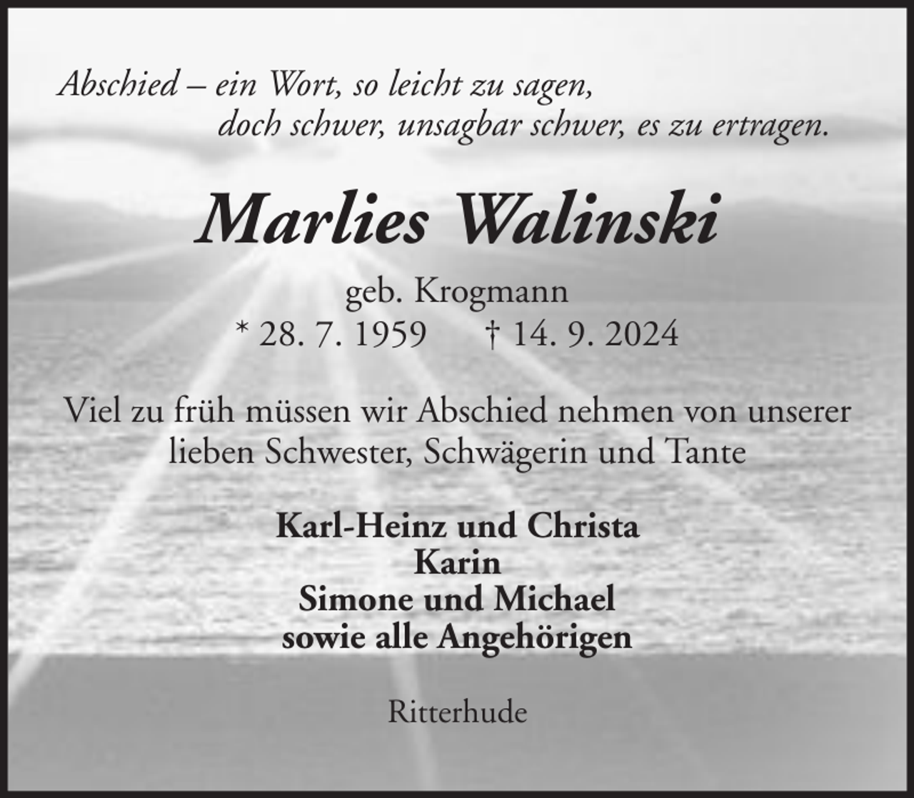 <p>Abschied – ein Wort, so leicht zu sagen,<br />doch schwer, unsagbar schwer, es zu ertragen.</p><p>Marlies Walinski<br />geb. Krogmann<br />* 28. 7. 1959 † 14. 9. 2024<br />Viel zu früh müssen wir Abschied nehmen von unserer<br />lieben Schwester, Schwägerin und Tante<br />Karl-Heinz und Christa<br />Karin<br />Simone und Michael<br />sowie alle Angehörigen<br />Ritterhude</p>