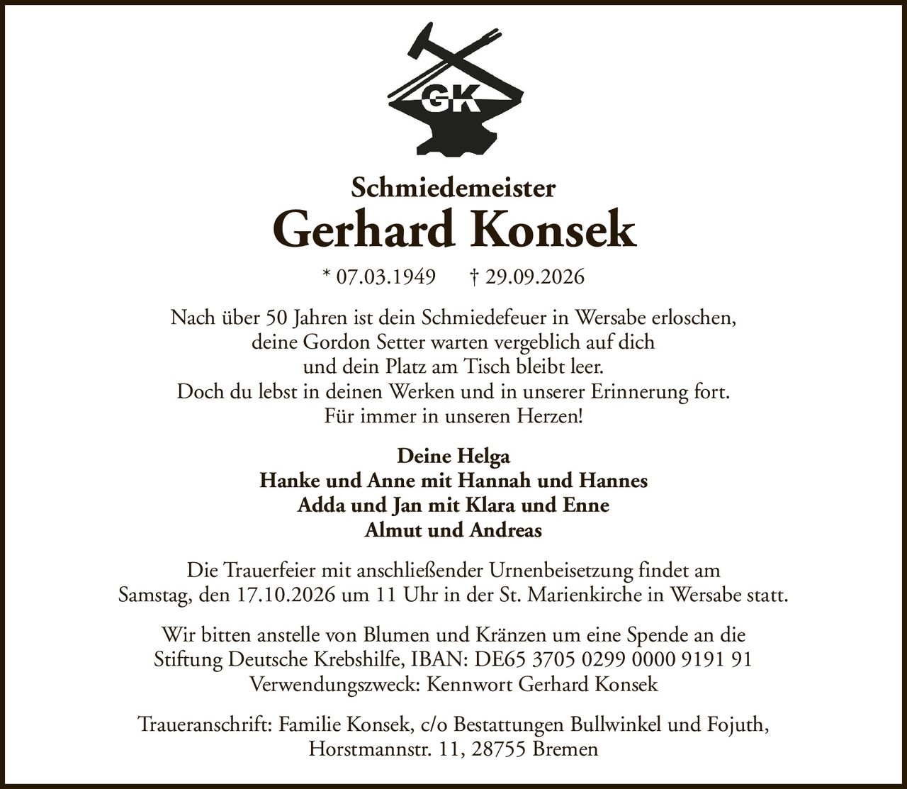 SchmiedemeisterGerhard Konsek* 07.03.1949† 29.09.2026Deine HelgaHanke und Anne mit Hannah und HannesAdda und Jan mit Klara und EnneAlmut und AndreasWir bitten anstelle von Blumen und Kränzen um eine Spende an dieStiftung Deutsche Krebshilfe, IBAN: DE65 3705 0299 0000 9191 91Verwendungszweck: Kennwort Gerhard KonsekDie Trauerfeier mit anschließender Urnenbeisetzung findet amSamstag, den 17.10.2026 um 11 Uhr in der St. Marienkirche in Wersabe statt.Traueranschrift: Familie Konsek, c/o Bestattungen Bullwinkel und Fojuth,Horstmannstr. 11, 28755 BremenNach über 50 Jahren ist dein Schmiedefeuer in Wersabe erloschen,deine Gordon Setter warten vergeblich auf dichund dein Platz am Tisch bleibt leer.Doch du lebst in deinen Werken und in unserer Erinnerung fort.Für immer in unseren Herzen!