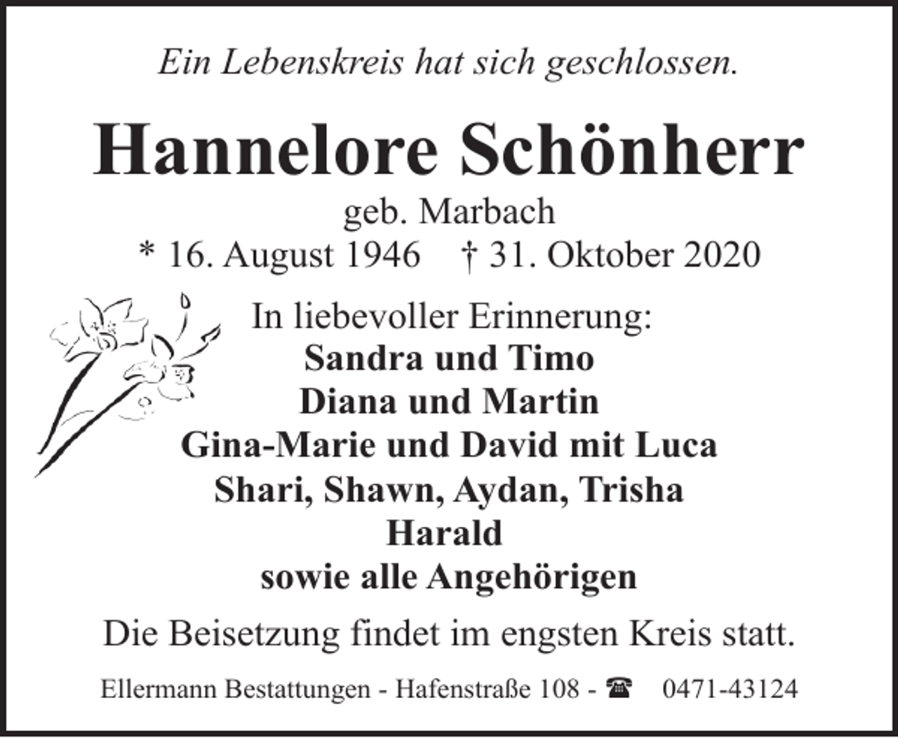 <p>Ein Lebenskreis hat sich geschlossen.</p><p>Hannelore Schönherr<br />geb. Marbach<br />* 16. August 1946 † 31. Oktober 2020</p><p>In liebevoller Erinnerung:<br />Sandra und Timo<br />Diana und Martin<br />Giina-Marie und David mit Luca<br />Shari,<br />Shawn, Aydan, Trisha<br />S<br />Harald<br />sowie alle Angehörigen<br />Die Beisetzung findet im engsten Kreis statt.<br />Ellermann Bestattungen - Hafenstraße 108 - (</p><p>0471-43124</p>
