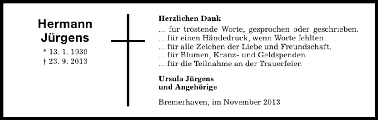 <p>Hermann<br />Jürgens<br />* 13. 1. 1930<br />† 23. 9. 2013</p><p>Herzlichen Dank<br />... für tröstende Worte, gesprochen oder geschrieben.<br />... für einen Händedruck, wenn Worte fehlten.<br />... für alle Zeichen der Liebe und Freundschaft.<br />... für Blumen, Kranz- und Geldspenden.<br />... für die Teilnahme an der Trauerfeier.<br />Ursula Jürgens<br />und Angehörige<br />Bremerhaven, im November 2013</p>