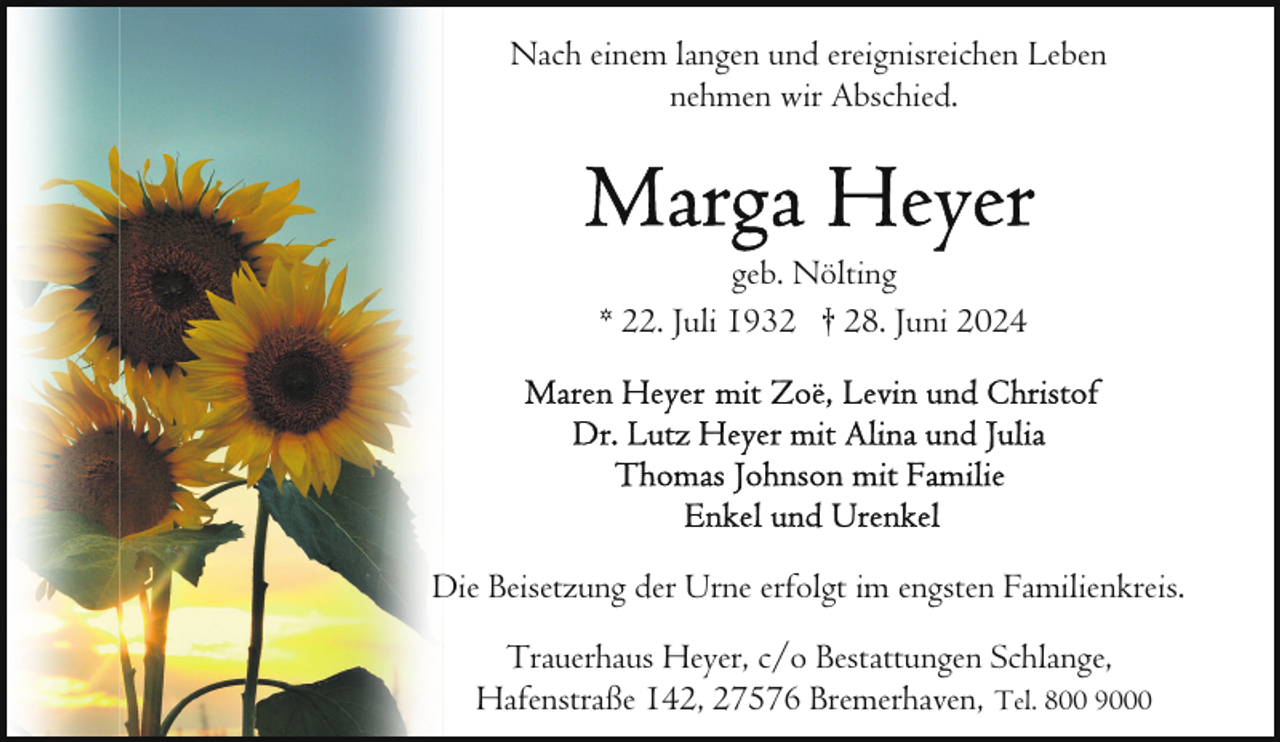 <p>Nach einem langen und ereignisreichen Leben<br />nehmen wir Abschied.</p>
<p>geb. Nölting<br />* 22. Juli 1932 † 28. Juni 2024</p>
<p>Die Beisetzung der Urne erfolgt im engsten Familienkreis.<br />Trauerhaus Heyer, c/o Bestattungen Schlange,<br />Hafenstraße 142, 27576 Bremerhaven, Tel. 800 9000</p>