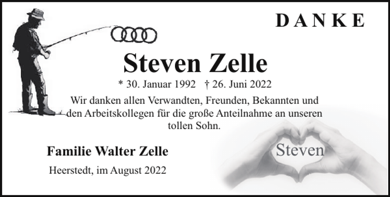 <p>DAN K E</p><p>Steven Zelle</p><p>* 30. Januar 1992 † 26. Juni 2022<br />Wir danken allen Verwandten, Freunden, Bekannten und<br />den Arbeitskollegen für die große Anteilnahme an unseren<br />tollen Sohn.</p><p>Familie Walter Zelle<br />Heerstedt, im August 2022</p><p>Steven</p>
