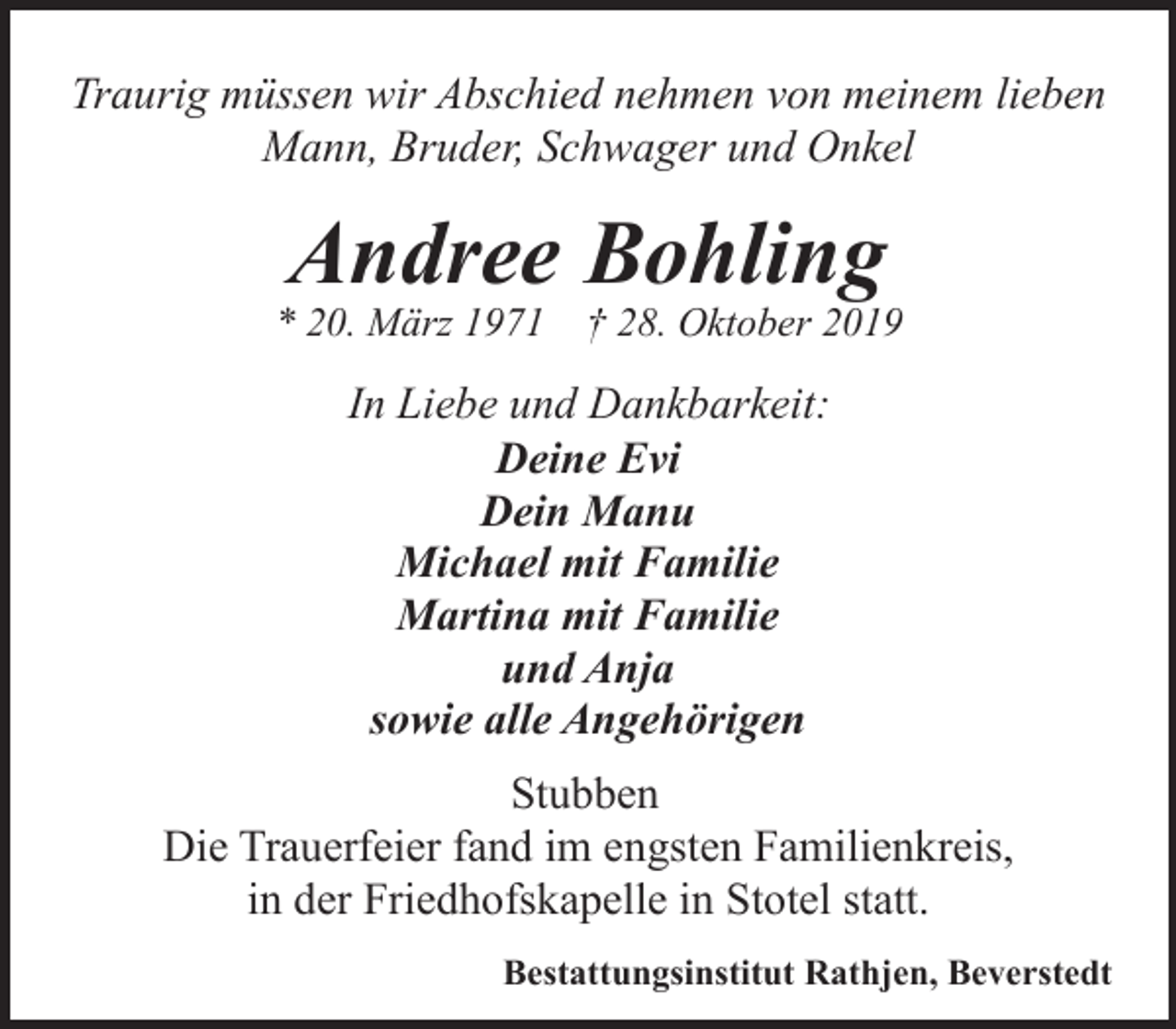 <p>Traurig müssen wir Abschied nehmen von meinem lieben<br />Mann, Bruder, Schwager und Onkel</p><p>Andree Bohling</p><p>* 20. März 1971</p><p>† 28. Oktober 2019</p><p>In Liebe und Dankbarkeit:<br />Deine Evi<br />Dein Manu<br />Michael mit Familie<br />Martina mit Familie<br />und Anja<br />sowie alle Angehörigen<br />Stubben<br />Die Trauerfeier fand im engsten Familienkreis,<br />in der Friedhofskapelle in Stotel statt.<br />Bestattungsinstitut Rathjen, Beverstedt</p>