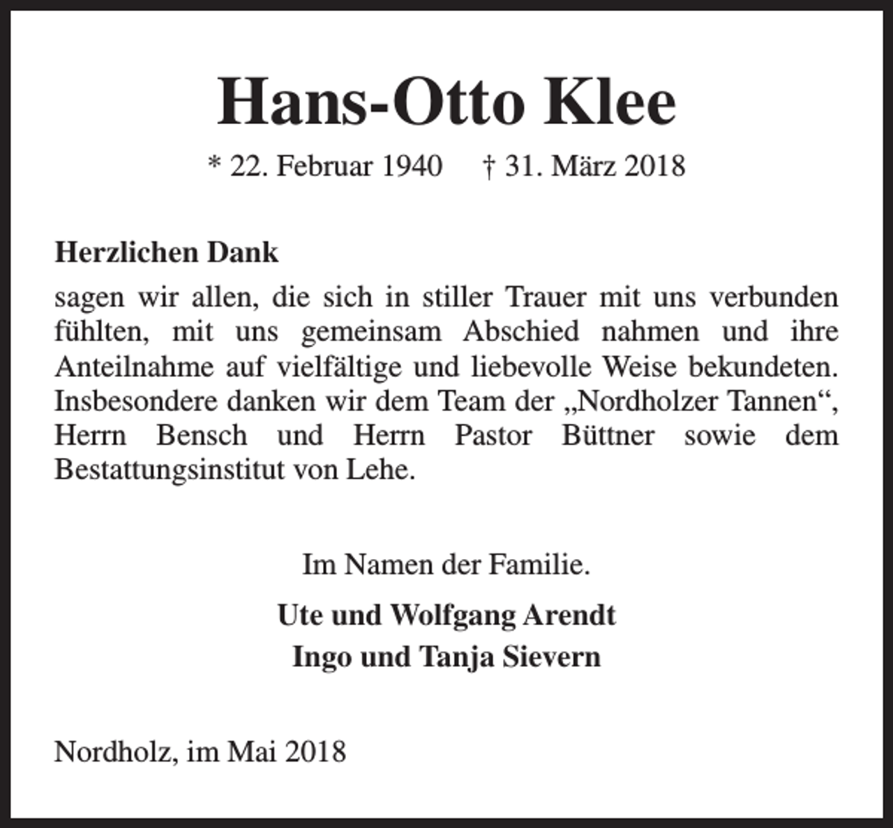 <p>Hans-Otto Klee</p><p>* 22. Februar 1940</p><p>† 31. März 2018</p><p>Herzlichen Dank<br />sagen wir allen, die sich in stiller Trauer mit uns verbunden<br />fühlten, mit uns gemeinsam Abschied nahmen und ihre<br />Anteilnahme auf vielfältige und liebevolle Weise bekundeten.<br />Insbesondere danken wir dem Team der „Nordholzer Tannen“,<br />Herrn Bensch und Herrn Pastor Büttner sowie dem<br />Bestattungsinstitut von Lehe.<br />Im Namen der Familie.<br />Ute und Wolfgang Arendt<br />Ingo und Tanja Sievern<br />Nordholz, im Mai 2018</p>