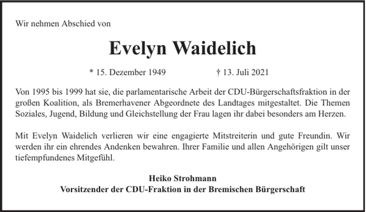 <p>Wir nehmen Abschied von</p><p>Evelyn Waidelich<br />* 15. Dezember 1949</p><p>† 13. Juli 2021</p><p>Von 1995 bis 1999 hat sie, die parlamentarische Arbeit der CDU-Bürgerschaftsfraktion in der<br />großen Koalition, als Bremerhavener Abgeordnete des Landtages mitgestaltet. Die Themen<br />Soziales, Jugend, Bildung und Gleichstellung der Frau lagen ihr dabei besonders am Herzen.<br />Mit Evelyn Waidelich verlieren wir eine engagierte Mitstreiterin und gute Freundin. Wir<br />werden ihr ein ehrendes Andenken bewahren. Ihrer Familie und allen Angehörigen gilt unser<br />tiefempfundenes Mitgefühl.<br />Heiko Strohmann<br />Vorsitzender der CDU-Fraktion in der Bremischen Bürgerschaft</p>