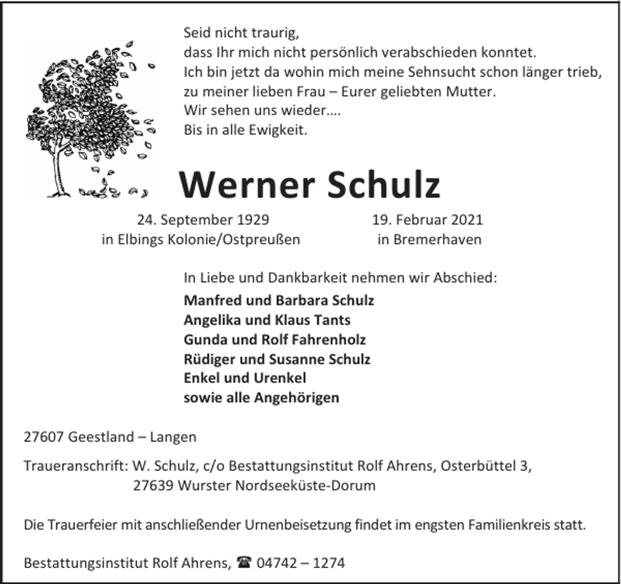<p>Seid nicht traurig,<br />dass Ihr mich nicht persönlich verabschieden konntet.<br />Ich bin jetzt da wohin mich meine Sehnsucht schon länger trieb,<br />zu meiner lieben Frau – Eurer geliebten Mutter.<br />Wir sehen uns wieder….<br />Bis in alle Ewigkeit.</p><p>Werner Schulz</p><p>24. September 1929<br />in Elbings Kolonie/Ostpreußen</p><p>19. Februar 2021<br />in Bremerhaven</p><p>In Liebe und Dankbarkeit nehmen wir Abschied:<br />Manfred und Barbara Schulz<br />Angelika und Klaus Tants<br />Gunda und Rolf Fahrenholz<br />Rüdiger und Susanne Schulz<br />Enkel und Urenkel<br />sowie alle Angehörigen<br />27607 Geestland – Langen<br />Traueranschrift: W. Schulz, c/o Bestattungsinstitut Rolf Ahrens, Osterbüttel 3,<br />27639 Wurster Nordseeküste-Dorum<br />Die Trauerfeier mit anschließender Urnenbeisetzung findet im engsten Familienkreis statt.<br />Bestattungsinstitut Rolf Ahrens, 04742 – 1274</p>