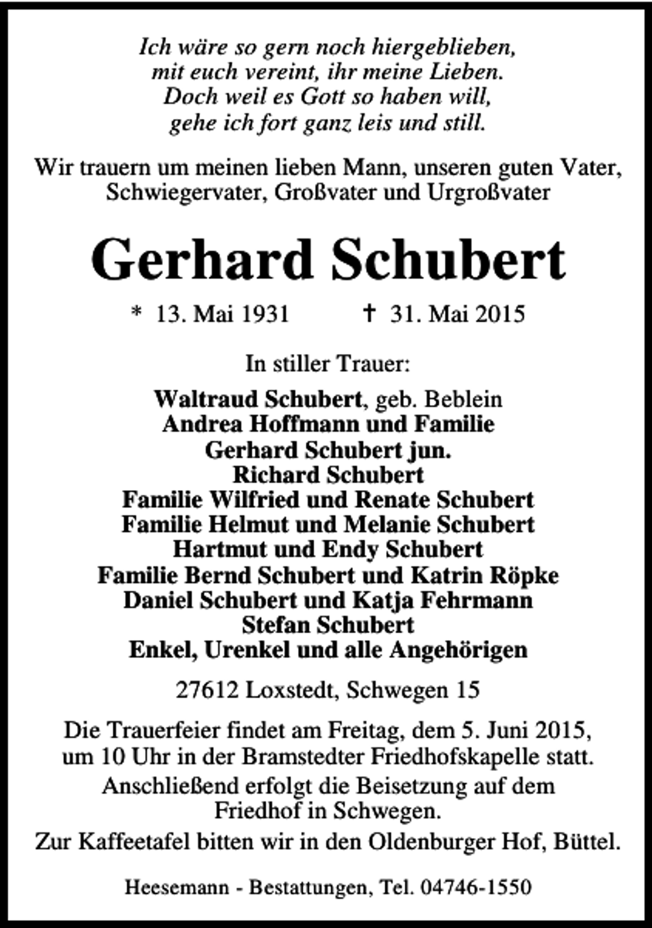 <p>Ich wäre so gern noch hiergeblieben,<br />mit euch vereint, ihr meine Lieben.<br />Doch weil es Gott so haben will,<br />gehe ich fort ganz leis und still.<br />Wir trauern um meinen lieben Mann, unseren guten Vater,<br />Schwiegervater, Großvater und Urgroßvater</p>
<p>Gerhard Schubert<br />* 13. Mai 1931</p>
<p>† 31. Mai 2015</p>
<p>In stiller Trauer:<br />Waltraud Schubert, geb. Beblein<br />Andrea Hoffmann und Familie<br />Gerhard Schubert jun.<br />Richard Schubert<br />Familie Wilfried und Renate Schubert<br />Familie Helmut und Melanie Schubert<br />Hartmut und Endy Schubert<br />Familie Bernd Schubert und Katrin Röpke<br />Daniel Schubert und Katja Fehrmann<br />Stefan Schubert<br />Enkel, Urenkel und alle Angehörigen<br />27612 Loxstedt, Schwegen 15<br />Die Trauerfeier findet am Freitag, dem 5. Juni 2015,<br />um 10 Uhr in der Bramstedter Friedhofskapelle statt.<br />Anschließend erfolgt die Beisetzung auf dem<br />Friedhof in Schwegen.<br />Zur Kaffeetafel bitten wir in den Oldenburger Hof, Büttel.<br />Heesemann - Bestattungen, Tel. 04746-1550</p>