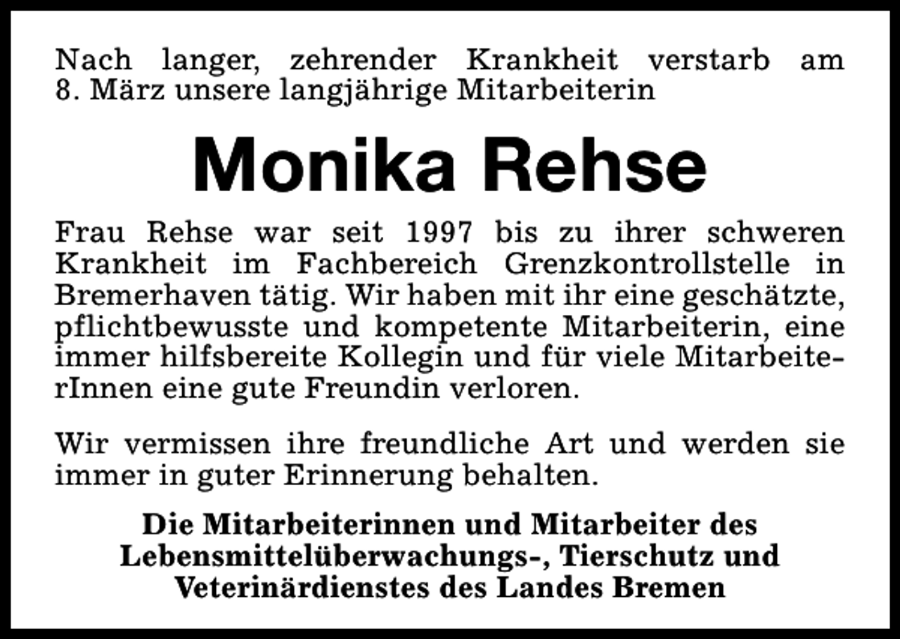 <p>Nach langer, zehrender Krankheit verstarb am<br />8. März unsere langjährige Mitarbeiterin</p><p>Monika Rehse</p><p>Frau Rehse war seit 1997 bis zu ihrer schweren<br />Krankheit im Fachbereich Grenzkontrollstelle in<br />Bremerhaven tätig. Wir haben mit ihr eine geschätzte,<br />pflichtbewusste und kompetente Mitarbeiterin, eine<br />immer hilfsbereite Kollegin und für viele MitarbeiterInnen eine gute Freundin verloren.<br />Wir vermissen ihre freundliche Art und werden sie<br />immer in guter Erinnerung behalten.<br />Die Mitarbeiterinnen und Mitarbeiter des<br />Lebensmittelüberwachungs-, Tierschutz und<br />Veterinärdienstes des Landes Bremen</p>