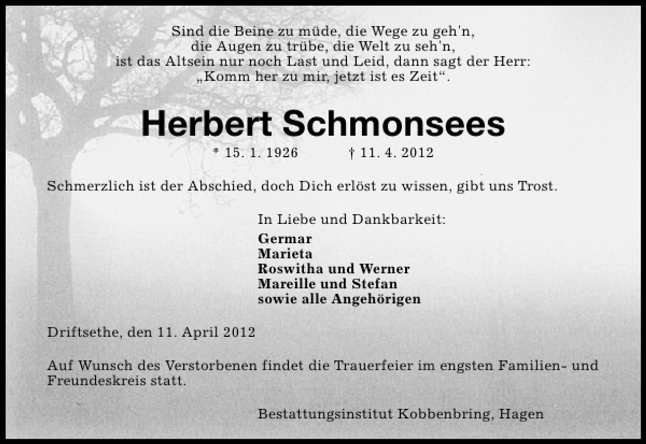 <p>Sind die Beine zu müde, die Wege zu geh'n,<br />die Augen zu trübe, die Welt zu seh'n,<br />ist das Altsein nur noch Last und Leid, dann sagt der Herr:<br />„Komm her zu mir, jetzt ist es Zeit“.</p><p>Herbert Schmonsees<br />* 15. 1. 1926</p><p>† 11. 4. 2012</p><p>Schmerzlich ist der Abschied, doch Dich erlöst zu wissen, gibt uns Trost.<br />In Liebe und Dankbarkeit:<br />Germar<br />Marieta<br />Roswitha und Werner<br />Mareille und Stefan<br />sowie alle Angehörigen<br />Driftsethe, den 11. April 2012<br />Auf Wunsch des Verstorbenen findet die Trauerfeier im engsten Familien- und<br />Freundeskreis statt.<br />Bestattungsinstitut Kobbenbring, Hagen</p>