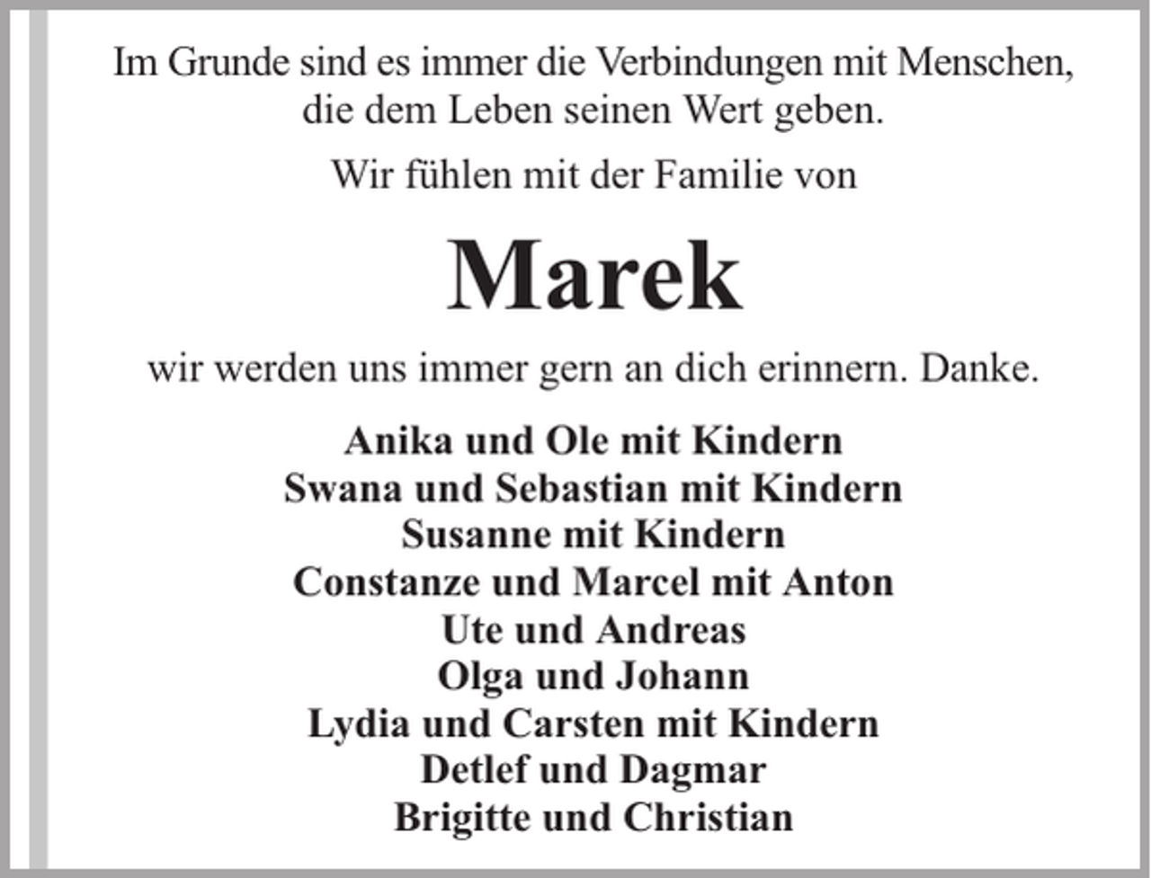 <p>Im Grunde sind es immer die Verbindungen mit Menschen,<br />die dem Leben seinen Wert geben.<br />Wir fühlen mit der Familie von</p><p>Marek</p><p>wir werden uns immer gern an dich erinnern. Danke.<br />Anika und Ole mit Kindern<br />Swana und Sebastian mit Kindern<br />Susanne mit Kindern<br />Constanze und Marcel mit Anton<br />Ute und Andreas<br />Olga und Johann<br />Lydia und Carsten mit Kindern<br />Detlef und Dagmar<br />Brigitte und Christian</p>