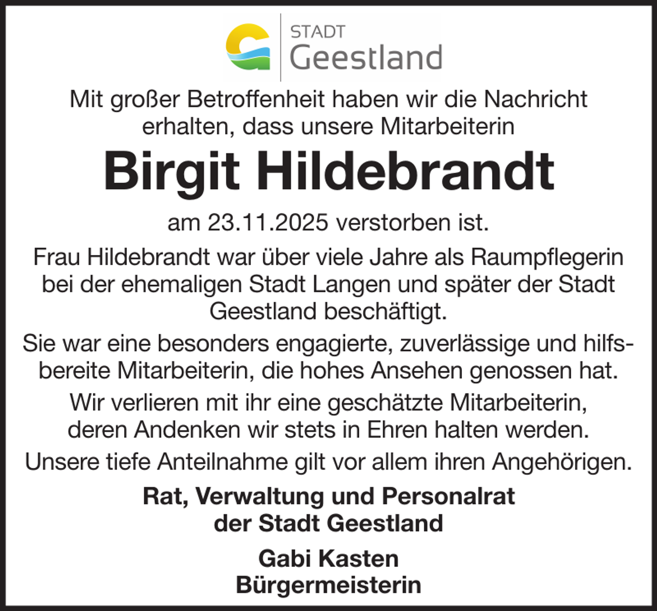 <p>Mit großer Betroffenheit haben wir die Nachricht<br />erhalten, dass unsere Mitarbeiterin</p><p>Birgit Hildebrandt</p><p>am 23.11.2025 verstorben ist.<br />Frau Hildebrandt war über viele Jahre als Raumpflegerin<br />bei der ehemaligen Stadt Langen und später der Stadt<br />Geestland beschäftigt.<br />Sie war eine besonders engagierte, zuverlässige und hilfsbereite Mitarbeiterin, die hohes Ansehen genossen hat.<br />Wir verlieren mit ihr eine geschätzte Mitarbeiterin,<br />deren Andenken wir stets in Ehren halten werden.<br />Unsere tiefe Anteilnahme gilt vor allem ihren Angehörigen.<br />Rat, Verwaltung und Personalrat<br />der Stadt Geestland<br />Gabi Kasten<br />Bürgermeisterin</p>