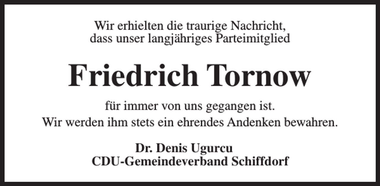 <p>Wir erhielten die traurige Nachricht,<br />dass unser langjähriges Parteimitglied</p><p>Friedrich Tornow<br />für immer von uns gegangen ist.<br />Wir werden ihm stets ein ehrendes Andenken bewahren.<br />Dr. Denis Ugurcu<br />CDU-Gemeindeverband Schiffdorf</p>